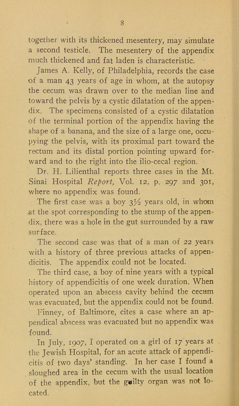 together with its thickened mesentery, may simulate a second testicle. The mesentery of the appendix much thickened and fat laden is characteristic. James A. Kelly, of Philadelphia, records the case of a man 43 years of age in whom, at the autopsy the cecum was drawn over to the median line and toward the pelvis by a cystic dilatation of the appen- dix. The specimens consisted of a cystic dilatation of the terminal portion of the appendix having the shape of a banana, and the size of a large one, occu- pying the pelvis, with its proximal part toward the rectum and its distal portion pointing upward for- ward and to the right into the ilio-cecal region. Dr. H. Lilienthal reports three cases in the Mt. Sinai Hospital Report, Vol. 12, p. 297 and 301, where no appendix was found. The first case was a boy 3^ years old, in whom at the spot corresponding to the stump of the appen- dix, there was a hole in the gut surrounded by a raw surface. The second case was that of a man of 22 years with a history of three previous attacks of appen- dicitis. The appendix could not be located. The third case, a boy of nine years with a typical history of appendicitis of one week duration. When operated upon an abscess cavity behind the cecum was evacuated, but the appendix could not be found. Finney, of Baltimore, cites a case where an ap- pendical abscess was evacuated but no appendix was found. In July, 1907, I operated on a girl of 17 years at the Jewish Hospital, for an acute attack of appendi- citis of two days’ standing. In her case I found a sloughed area in the cecum with the usual location of the appendix, but the g«ilty organ was not lo- cated.