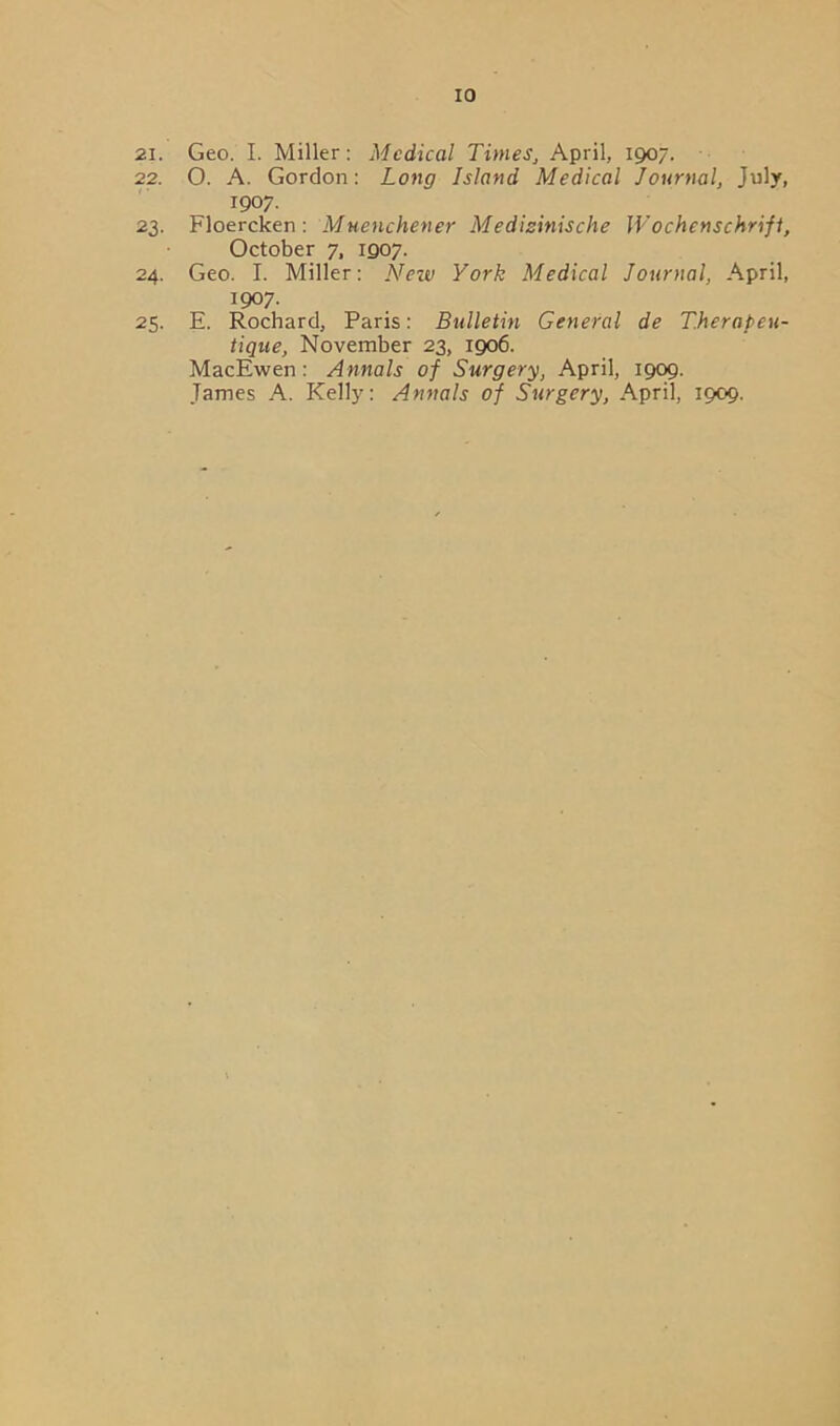 21. Geo. I. Miller: Medical Times, April, 1907. 22. O. A. Gordon: Long Island Medical Journal, July, 1907. 23. Floercken : Muenchener Medizinische Wochenschrifl, October 7, 1907. 24. Geo. I. Miller: New York Medical Journal, April, 1907. 25. E. Rochard, Paris: Bulletin General de T.herapeu- tique, November 23, 1906. MacEwen : Annals of Surgery, April, 1909. James A. Kelly: Annals of Surgery, April, 1909.