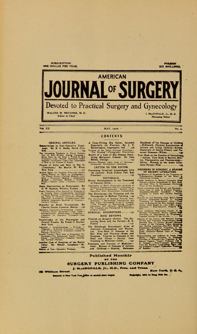 nttscuipnoN •ere DOLLAR PBR YEAR, fix StllLUNQS. AMERICAN JOURNAL0'SURGERY Devoted to Practical Surgery and Gynecology WALTER M. BR1CKNER. M. D. J. MCDONALD. Jr, M. D. Editor la Chief Managi^ Editor VbA XX MAY. 1906. • Nn. »- CONTENTS ORIGINAL ARTICLES, tlam ia Poet-Operative Ttut- By S. C. Bred*, David City. Th* tacruaalag Tindmcf to Hurry I’menu 0«t of Bed—Rivalry Among Surgeon*— Him Done t»y too Short * Period of Bed 1 re »t men I—L»l« Wound I n feel ion*—Other teinla— Illuitralive C*»e—The Importance •f Meat In the Proceva of Rapalr. plaster of Pafia and How to Dae It {Cootlaued.) By Martin W. Ware. Hew York Meat — iloruonUl Method — Goldthwall Method - Hammock Method — Bradford Promt — Platter Collar — Coronet —r Lorcoc Bod. loot Observations 00 Nephropexy. By O. W. Baibam, Wichita, Einaas...ijs foully Potiliont Often Secured hy Nepb'°Pt*r at Uaually Done—Complicating Condiliooa Vitiating Bucteia—Importance of Dclermin- hig Thru in Advance—Glenard't Diaeaac—■ important Anatomical Conaideraliont—Dif- fonaxial Diagnoait— Methoda ot FiaaUon— Author'* Technic. Remarks on Renal Traumatism. By Chartea Green* Cumston, Boston...tj« amtitl'Ct -Carnation — I'rrditpoaing Cauact — Varletiet—Tarlg Srmptomt—Local Sign#— Rrlreperfloneal Hemorrhage — Diagnotit — F.apoctant va. Operative Treatment—Caae Report#.. Hypertrophy of th* Pharyngeal and Faucial Tonsils. By Frank C. Raynor, flow York. re* AJouaidt — Symptomatology — Etiology — IHagnoaia — Medicinal Treatment — Develop- moot of the Operative Treatment—Choice of PMatton—After-Care. favaul Toaaila—Thair Rile In Pulmonary Tu- Sueeulooia—The Submerged Ton.il—Tonail Iptomy UoutMactoey—Complete Enudea- «oa> Adriaed—Technic. Another Caa* af Gangrene of tha Entire Cdsa By Bmory Laapheer, * 8L lUnia «4S BBmn *4 Caae—Operotf.e Ptodtoga. A Close-Fitting Hip Splint, Islanded Especially for Praetor*. By J. P. Hethmngton, Locaniport, Ind 146 Purpeie of the Splint—Perineal Protection— “(lip Housing—Photographic Illustration*. Report of a Caae of Hip Dlaeaaa Simu- lating Malignant Disease. By John RidUn, Chicago 147 Iliitory—Physical Signa those of Sarcoma— Subsequent Development—Operation. LETTER TO THE EDITOR. Concerning Intestinal Anaatomoaia witk the Cautery. From Dudley Talt, Ban Francisco »47 EDITORIALS. Recent Development* in th* Treatment of Purulent Otitia 14* Application of Bier's Hyperemia—Analysis of Keppler'a Eapefiencee with It—Objections to the Method—Fridenberg'e Method—What Aspiration after Paracentesis Accomplithe*. The Slereoecope, the Vitascope and the Phonograph in Medical Teaching.. 149 The Development of Realistic Pictorial Dem- onstration — Stereoacopia Photograph* and their Value—Stereoscopic A las of Anatomy —The Vitaaeopc in Reproducing Surgical Operations and Motorial Manifestation*— The Vitaaeopc and Phonograph to Reproduce Surgical Clinics. SURGICAL SUGGESTIONS.-. ijo BOOK REVIEWS. Treatise on Surgery—Fowler. The Op- erating Room and the Patient—R. S. Fowler . ..' '.15* The Edinburgh Stereoscopic Atlas of Anatomy—Cunningham and Waters- ton. Text-Book of Diseases of th* Ear, Noee and Pharynx—Rooaa and Douglas*. Treatise on Dieeaeea of the Noee and Throat — Shurly. Cat* Teaching in Medicine—Cabot i}* Principle* and Practic* of Medicine— Oelet. Manual of Diseases of lafaata .and Children — Ruhrah. Reference Handhoek of the Diseases ef Children —Frihwald. Physical C tarsia* Me a gf Infant* and Young Children—KlUneC Essential* of Genito-Urlnary and To* nereal Dieeaaa*—Wilcex t ^ Text-Book on tke Practice ef Oyueceltgfe. —Aahten. Text-Bosk af Materia Mat- ica, Therapentica sad Pharmacology— Bntler. Naraing la th* Acuta Lafto- tiona Fevgf*—Paul PROGRESS IN SURGERY, A lESUVA OF RECENT LITERATURE. Sirnllcanea ef Aneslheaia la tha Treatment at Inflammations—Mamaf* «f the Heart in Chloroform Cellapae 1*4 Plastic Opefatien to Reatere Cutaneous Mamd Srpium—Lateral AnawakaaU by Maw Mi* od—Gold Wire in Herniotomy—Pnftrito Ulcer of the Duodenum. tl* Spinal Anesthrai* with Storaln and If Some Uaea of lodin ia Surgical I Scopolamin-Morphia Aneathooia — I Ca-nphor in Acuta and Chroau# “ Position of. and Mortality from. Blhyt Chioadd General Antithesis—Reoulla of SurploM Treatment of Eaophthalmie Goiter—Trmh ment of Bubo** by the Bier Method—A#pe» dicitia; Ideal Baaed on 1,0*0 Cifci >mm dicectoroy — Poot-Operatire Federal Phto bill Acute Inteotinal O bat ruction Center of Bm Rectum—Intnbepetic Biliary Ctlauh Htp Mortality of Appendicitis U rrrpumr Inguinal Hernia of the liters* IB Abaencc of th* Uterus with Bflatacal Oaihf Hernia and Vicarious Hcmorrhagii_ BiMfl Stenosis Due to Uterine Mflni—llhmn Toraaon of th* Fallopian Te> II MllWM tion During Laeuliow— ftarr*w« BeHna rf Diuhaltliea— Mechanical Truioaal al A* torier Meuuraoleia—DamhilRy FoBowdn Pott*' Froclur*—Radical CmTi of Fcward Hernia a... •• Catheterisation and Inlatloat M Arosa OaMJ Media — Violet Infuatoam to Md>i» Growth*—A Protoroo Like Organism to B| lie mat Turnon, Tumora P redwood wt* B 1ST3T Published Monthly SURGERY PUBLISHING COMPANY f. MaODOMALD, jfw H.D Nbw Twtb y.A\