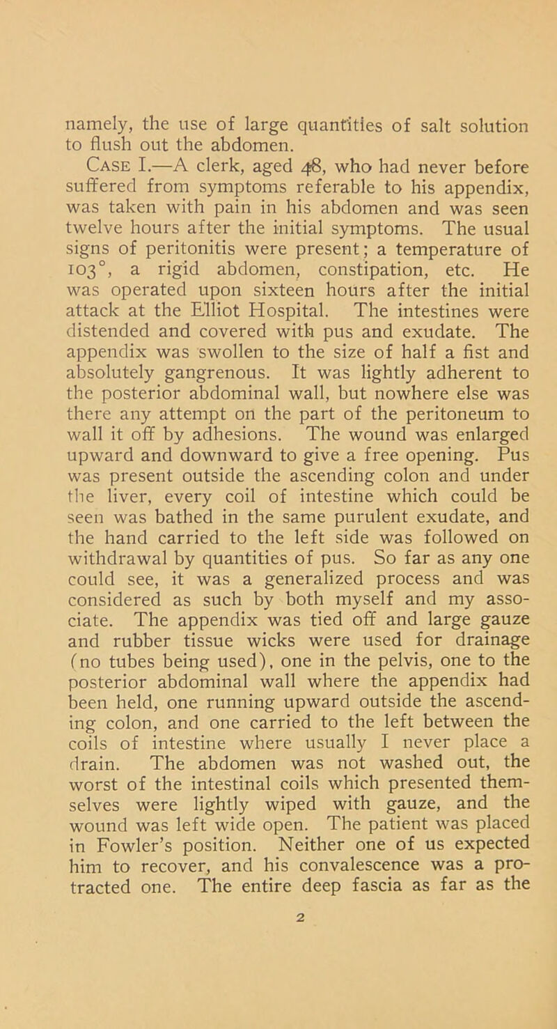 namely, the use of large quantities of salt solution to flush out the abdomen. Case I.—A clerk, aged 48, who had never before suffered from symptoms referable to his appendix, was taken with pain in his abdomen and was seen twelve hours after the initial symptoms. The usual signs of peritonitis were present; a temperature of 103°, a rigid abdomen, constipation, etc. He was operated upon sixteen hours after the initial attack at the Elliot Hospital. The intestines were distended and covered with pus and exudate. The appendix was swollen to the size of half a fist and absolutely gangrenous. It was lightly adherent to the posterior abdominal wall, but nowhere else was there any attempt on the part of the peritoneum to wall it off by adhesions. The wound was enlarged upward and downward to give a free opening. Pus was present outside the ascending colon and under the liver, every coil of intestine which could be seen was bathed in the same purulent exudate, and the hand carried to the left side was followed on withdrawal by quantities of pus. So far as any one could see, it was a generalized process and was considered as such by both myself and my asso- ciate. The appendix was tied off and large gauze and rubber tissue wicks were used for drainage (no tubes being used), one in the pelvis, one to the posterior abdominal wall where the appendix had been held, one running upward outside the ascend- ing colon, and one carried to the left between the coils of intestine where usually I never place a drain. The abdomen was not washed out, the worst of the intestinal coils which presented them- selves were lightly wiped with gauze, and the wound was left wide open. The patient was placed in Fowler’s position. Neither one of us expected him to recover, and his convalescence was a pro- tracted one. The entire deep fascia as far as the