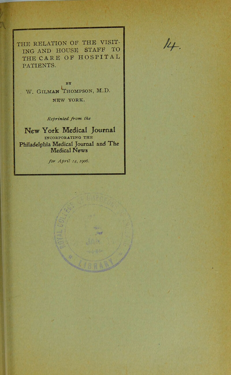 THE RELATION OF THE VISIT- ING AND HOUSE STAFF TO THE CARE OF HOSPITAL patients. BY W. Gilman *Thompson, M.D. NBW YORK. Reprinted from the New York Medical Journal mCORPORATINQ THE Philadelphia Medical Journal and The Medical News for April 14, igo6.