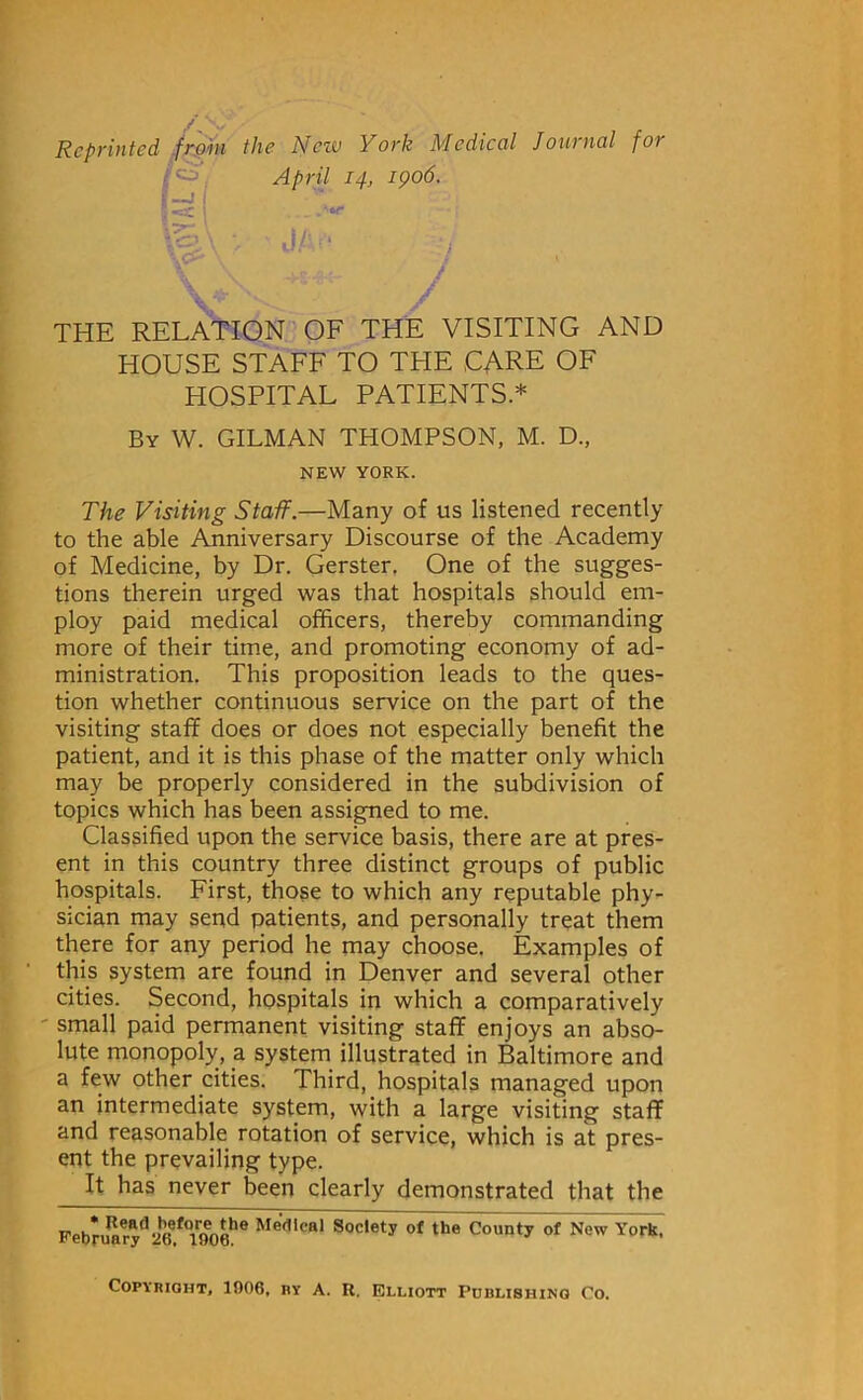 Reprinted .frpiii I—11 the New York Medical Journal for April 14, 1906. •or THE RELATION OF THE VISITING AND HOUSE STAFF TO THE CARE OF HOSPITAL PATIENTS * By W. GILMAN THOMPSON, M. D., NEW YORK. The Visiting Staff.—Many of us listened recently to the able Anniversary Discourse of the Academy of Medicine, by Dr. Gerster. One of the sugges- tions therein urged was that hospitals should em- ploy paid medical officers, thereby commanding more of their time, and promoting economy of ad- ministration. This proposition leads to the ques- tion whether continuous service on the part of the visiting staff does or does not especially benefit the patient, and it is this phase of the matter only which may be properly considered in the subdivision of topics which has been assigned to me. Classified upon the service basis, there are at pres- ent in this country three distinct groups of public hospitals. First, those to which any reputable phy- sician may send patients, and personally treat them thpe for any period he may choose. Examples of this system are found in Denver and several other cities. Second, hospitals in which a comparatively ' small paid permanent visiting staff enjoys an abso- lute monopoly, a system_ illustrated in Baltimore and a few other cities. Third, hospitals managed upon an intermediate system, with a large visiting staff and reasonable rotation of service, which is at pres- ent the prevailing type. It has never been clearly demonstrated that the TToC Medical Society of the County of New York, iveoruary 26, 1006. Copyright, 1906, by A. R. Elliott Publishing Co.