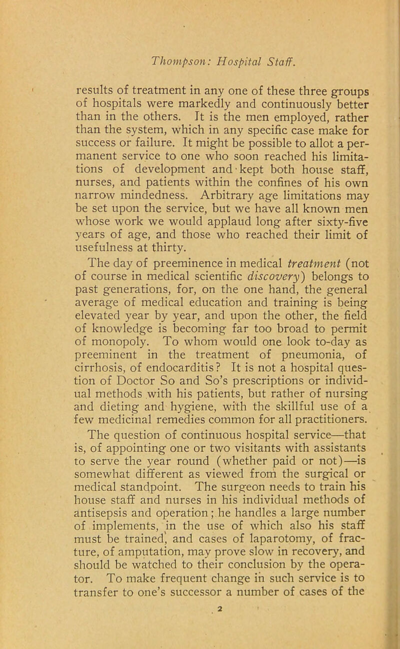 results of treatment in any one of these three groups of hospitals were markedly and continuously better than in the others. It is the men employed, rather than the system, which in any specific case make for success or failure. It might be possible to allot a per- manent service to one who soon reached his limita- tions of development and kept both house staff, nurses, and patients within the confines of his own narrow mindedness. Arbitrary age limitations may be set upon the service, but we have all known men whose work we would applaud long after sixty-five years of age, and those who reached their limit of usefulness at thirty. The day of preeminence in medical treatment (not of course in medical scientific discovery) belongs to past generations, for, on the one hand, the general average of medical education and training is being elevated year by year, and upon the other, the field of knowledge is becoming far too broad to permit of monopoly. To whom would one look to-day as preeminent in the treatment of pneumonia, of cirrhosis, of endocarditis? It is not a hospital ques- tion of Doctor So and So’s prescriptions or individ- ual methods with his patients, but rather of nursing and dieting and hygiene, with the skillful use of a few medicinal remedies common for all practitioners. The question of continuous hospital service—that is, of appointing one or two visitants with assistants to serve the year round (whether paid or not)—is somewhat different as viewed from the surgical or medical standpoint. The surgeon needs to train his house staff and nurses in his individual methods of antisepsis and operation; he handles a large number of implements, in the use of which also his staff must be trained', and cases of laparotomy, of frac- ture, of amputation, may prove slow in recovery, and should be watched to their conclusion by the opera- tor. To make frequent change in such service is to transfer to one’s successor a number of cases of the