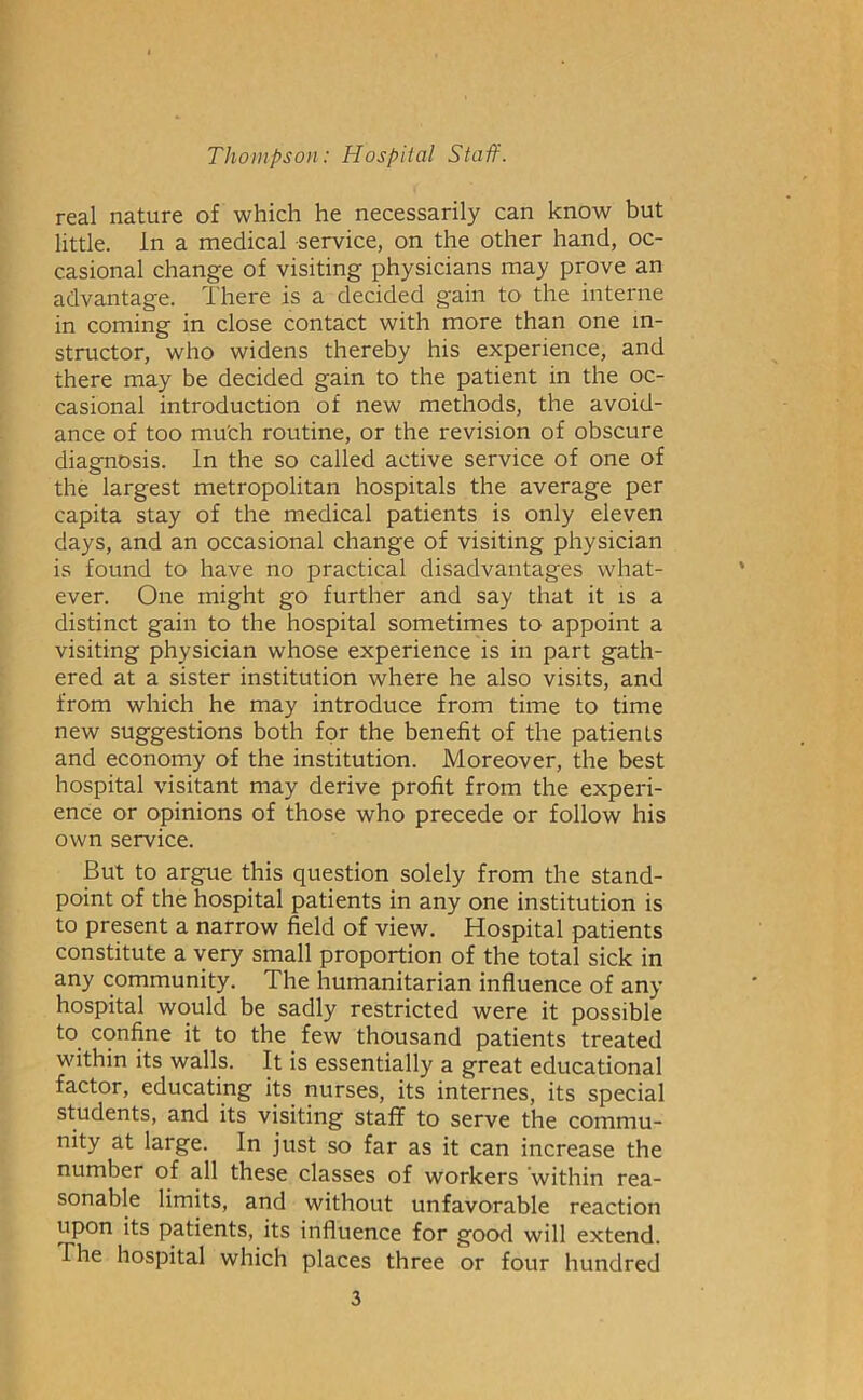 real nature of which he necessarily can know but little, in a medical service, on the other hand, oc- casional change of visiting physicians may prove an advantage. There is a decided gain to the interne in coming in close contact with more than one in- structor, who widens thereby his experience, and there may be decided gain to the patient in the oc- casional introduction of new methods, the avoid- ance of too mu'ch routine, or the revision of obscure diagnosis. In the so called active service of one of the largest metropolitan hospitals the average per capita stay of the medical patients is only eleven days, and an occasional change of visiting physician is found to have no practical disadvantages what- ever. One might go further and say that it is a distinct gain to the hospital sometimes to appoint a visiting physician whose experience is in part gath- ered at a sister institution where he also visits, and from which he may introduce from time to time new suggestions both for the benefit of the patients and economy of the institution. Moreover, the best hospital visitant may derive profit from the experi- ence or opinions of those who precede or follow his own service. But to argue this question solely from the stand- point of the hospital patients in any one institution is to present a narrow field of view. Hospital patients constitute a very small proportion of the total sick in any community. The humanitarian influence of any hospital would be sadly restricted were it possible to confine it to the few thousand patients treated within its walls. It is essentially a great educational factor, educating its nurses, its internes, its special students, and its visiting staff to serve the commu- nity at large. In just so far as it can increase the number of all these classes of workers ‘within rea- sonable limits, and without unfavorable reaction upon its patients, its influence for good will extend. The hospital which places three or four hundred