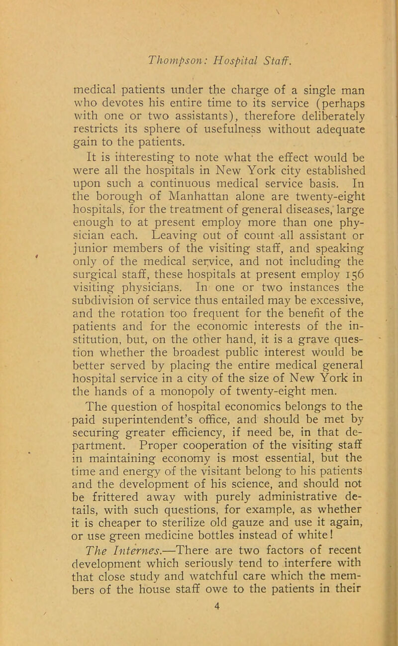 medical patients under the charge of a single man who devotes his entire time to its service (perhaps with one or two assistants), therefore deliberately restricts its sphere of usefulness without adequate gain to the patients. It is interesting to note what the effect would be were all the hospitals in New York city established upon such a continuous medical service basis. In the borough of Manhattan alone are twenty-eight hospitals, for the treatment of general diseases, large enough to at present employ more than one phy- sician each. Leaving out of count all assistant or junior members of the visiting staff, and speaking only of the medical seiyvice, and not including the surgical staff, these hospitals at present employ 156 visiting physicians. In one or two instances the subdivision of service thus entailed may be excessive, and the rotation too frequent for the benefit of the patients and for the economic interests of the in- stitution, but, on the other hand, it is a grave ques- tion whether the broadest public interest would be better served by placing the entire medical general hospital service in a city of the size of New York in the hands of a monopoly of twenty-eight men. The question of hospital economics belongs to the paid superintendent’s office, and should be met by securing greater efficiency, if need be, in that de- partment. Proper cooperation of the visiting staff in maintaining economy is most essential, but the time and energy of the visitant belong to his patients and the development of his science, and should not be frittered away with purely administrative de- tails, with such questions, for example, as whether it is cheaper to sterilize old gauze and use it again, or use green medicine bottles instead of white! The Internes.—There are two factors of recent development which seriously tend to interfere with that close study and watchful care which the mem- bers of the house staff owe to the patients in their