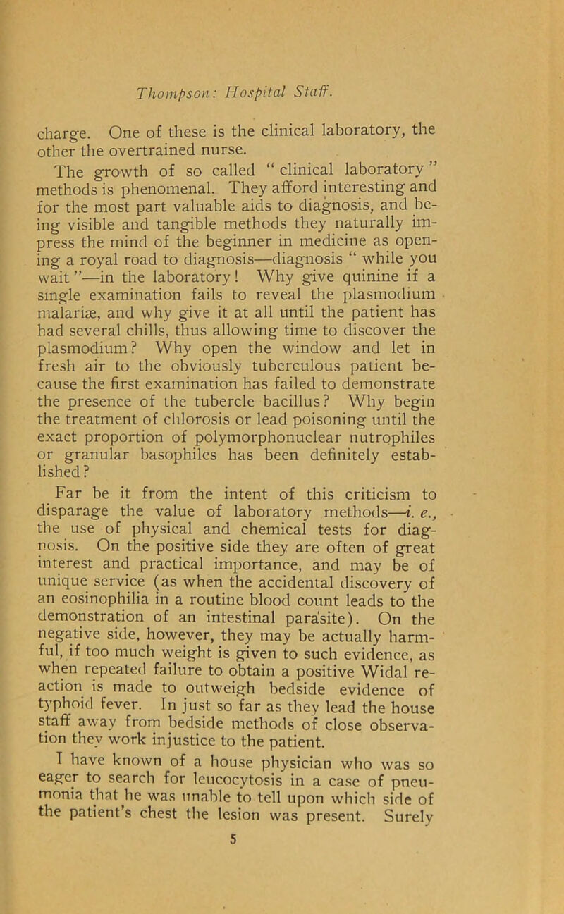 charge. One of these is the clinical laboratory, the other the overtrained nurse. The growth of so called “ clinical laboratory methods is phenomenal. They afford interesting and for the most part valuable aids to diagnosis, and be- ing visible and tangible methods they naturally im- press the mind of the beginner in medicine as open- ing a royal road to diagnosis—diagnosis “ while you wait ”—in the laboratory! Why give quinine if a single examination fails to reveal the plasmodium malarise, and why give it at all until the patient has had several chills, thus allowing time to discover the plasmodium? Why open the window and let in fresh air to the obviously tuberculous patient be- cause the first examination has failed to demonstrate the presence of the tubercle bacillus? Why begpn the treatment of chlorosis or lead poisoning until the exact proportion of polymorphonuclear nutrophiles or granular basophiles has been definitely estab- lished ? Far be it from the intent of this criticism to disparage the value of laboratory methods—i. e., the use of physical and chemical tests for diag- nosis. On the positive side they are often of great interest and practical importance, and may be of unique service (as when the accidental discovery of an eosinophilia in a routine blood count leads to the demonstration of an intestinal para!site). On the negative side, however, they may be actually harm- ful, if too much weight is given to such evidence, as when repeated failure to obtain a positive Widal re- action is made to outweigh bedside evidence of typhoid fever. In just so far as they lead the house staff away from bedside methods of close observa- tion they work injustice to the patient. T have known of a house physician who was so eager to search for leucocytosis in a case of pneu- monia that he was unable to tell upon which side of the patient’s chest the lesion was present. Surely