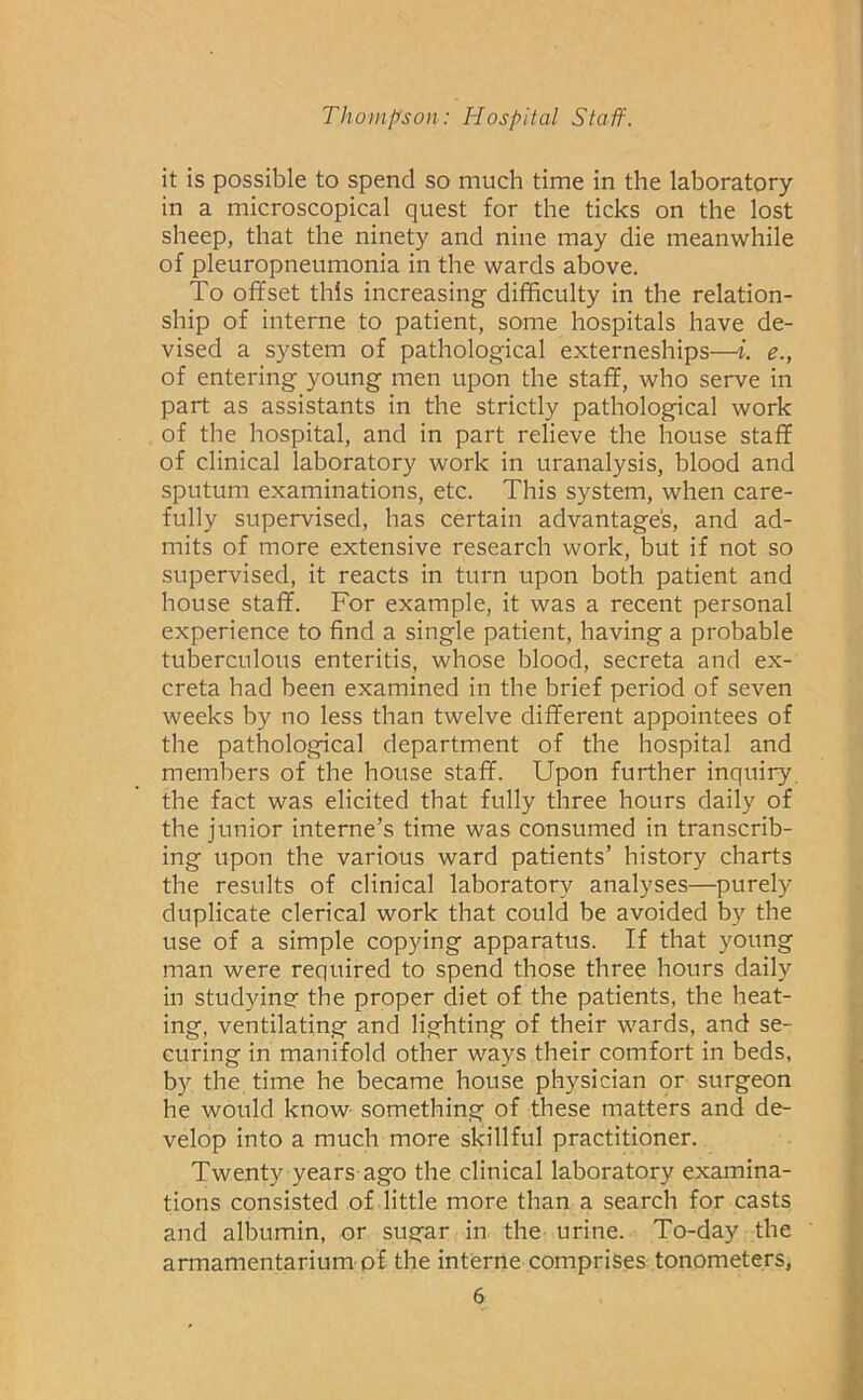 it is possible to spend so much time in the laboratory- in a microscopical quest for the ticks on the lost sheep, that the ninety and nine may die meanwhile of pleuropneumonia in the wards above. To offset this increasing difficulty in the relation- ship of interne to patient, some hospitals have de- vised a system of pathological externeships—i. e., of entering young men upon the staff, who serve in part as assistants in the strictly pathological work of the hospital, and in part relieve the house staff of clinical laboratory work in uranalysis, blood and sputum examinations, etc. This system, when care- fully supervised, has certain advantages, and ad- mits of more extensive research work, but if not so supervised, it reacts in turn upon both patient and house staff. For example, it was a recent personal experience to find a single patient, having a probable tuberculous enteritis, whose blood, secreta and ex- creta had been examined in the brief period of seven weeks by no less than twelve different appointees of the pathological department of the hospital and members of the house staff. Upon further inquiry, the fact was elicited that fully three hours daily of the junior interne’s time was consumed in transcrib- ing upon the various ward patients’ history charts the results of clinical laboratory analyses—purely duplicate clerical work that could be avoided by the use of a simple copying apparatus. If that young man were required to spend those three hours daily in studying the proper diet of the patients, the heat- ing, ventilating and lighting of their wards, and se- curing in manifold other ways their comfort in beds, by the time he became house physician or surgeon he would know something of these matters and de- velop into a much more skillful practitioner. Twenty years ago the clinical laboratory examina- tions consisted of little more than a search for casts and albumin, or sugar in the urine. To-day the armamentarium of the interne comprises tonometers,