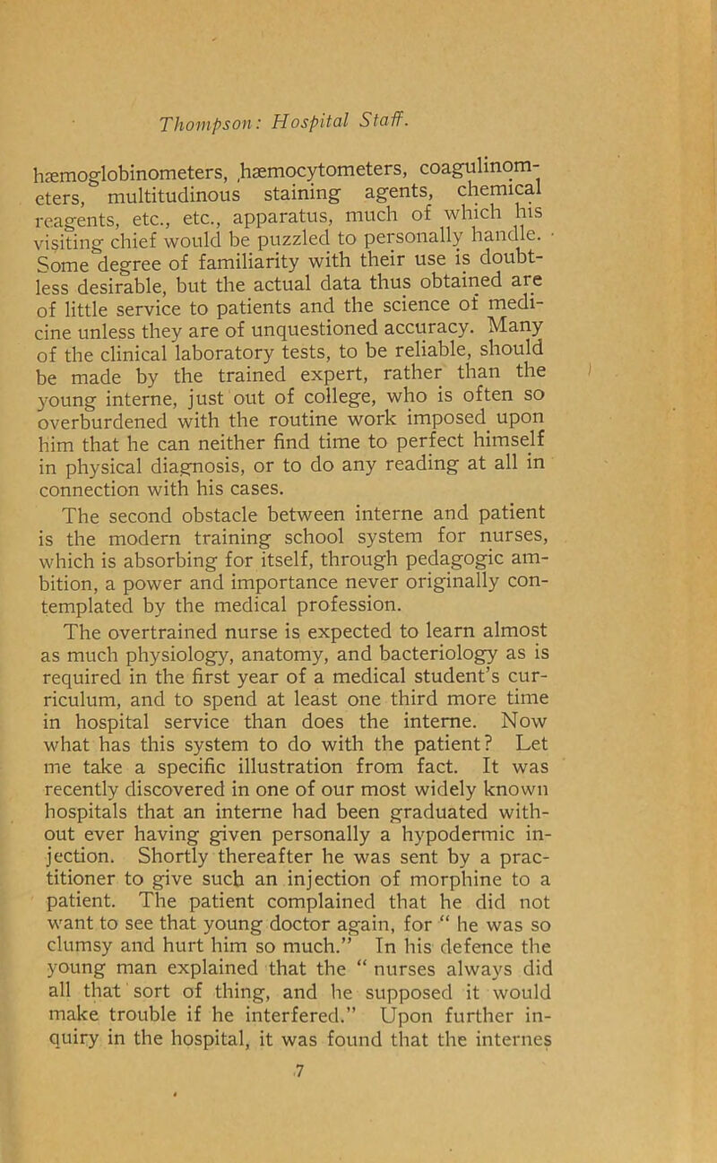 hsemoglobinometers, ,haemocytometers, coagulinom- eters, multitudinous staining agents, chemical reagents, etc., etc., apparatus, much of which his visiting chief would be puzzled to personally handle. Some degree of familiarity with their use is doubt- less desirable, but the actual data thus obtairied are of little service to patients and the science of medi- cine unless they are of unquestioned accuracy. Many of the clinical laboratory tests, to be reliable, should be made by the trained expert, rather than the young interne, just out of college, who is often so overburdened with the routine work imposed upon him that he can neither find time to perfect himself in physical diagnosis, or to do any reading at all in connection with his cases. The second obstacle between interne and patient is the modern training school system for nurses, which is absorbing for itself, through pedagogic am- bition, a power and importance never originally con- templated by the medical profession. The overtrained nurse is expected to learn almost as much physiology, anatomy, and bacteriology as is required in the first year of a medical student’s cur- riculum, and to spend at least one third more time in hospital service than does the interne. Now what has this system to do with the patient? Let me take a specific illustration from fact. It was recently discovered in one of our most widely known hospitals that an interne had been graduated with- out ever having given personally a hypodermic in- jection. Shortly thereafter he was sent by a prac- titioner to give such an injection of morphine to a patient. The patient complained that he did not want to see that young doctor again, for “ he was so clumsy and hurt him so much.” In his defence the young man explained that the “ nurses always did all that' sort of thing, and he supposed it would make trouble if he interfered.” Upon further in- quiry in the hospital, it was found that the internes