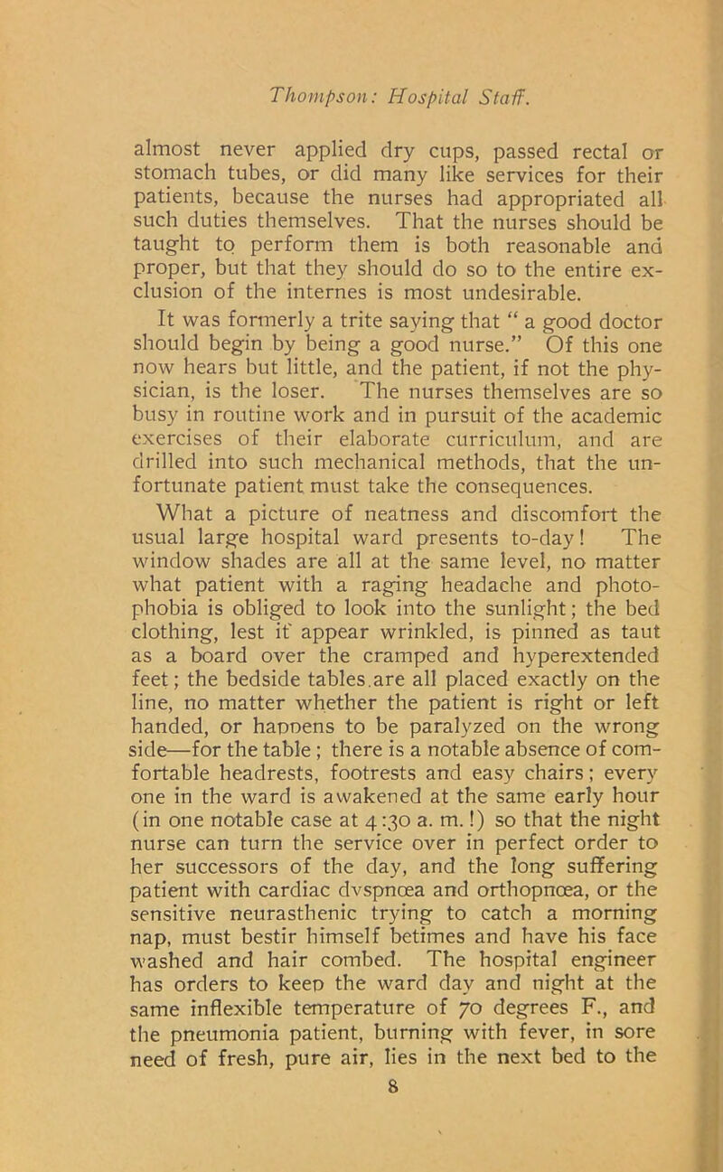 almost never applied dry cups, passed rectal or stomach tubes, or did many like services for their patients, because the nurses had appropriated all such duties themselves. That the nurses should be taught to perform them is both reasonable and proper, but that they should do so to the entire ex- clusion of the internes is most undesirable. It was formerly a trite saying that “ a good doctor should begin by being a good nurse.” Of this one now hears but little, and the patient, if not the phy- sician, is the loser. The nurses themselves are so busy in routine work and in pursuit of the academic exercises of their elaborate curriculum, and are drilled into such mechanical methods, that the un- fortunate patient must take the consequences. What a picture of neatness and discomfort the usual large hospital ward presents to-day! The window shades are all at the same level, no matter what patient with a raging headache and photo- phobia is obliged to look into the sunlight; the bed clothing, lest if appear wrinkled, is pinned as taut as a board over the cramped and hyperextended feet; the bedside tables.are all placed exactly on the line, no matter whether the patient is right or left handed, or hapnens to be paralyzed on the wrong side—for the table; there is a notable absence of com- fortable headrests, footrests and easy chairs; every one in the ward is awakened at the same early hour (in one notable case at 4130 a. m.!) so that the night nurse can turn the service over in perfect order to her successors of the day, and the long suffering patient with cardiac dvspnoea and orthopnoea, or the sensitive neurasthenic trying to catch a morning nap, must bestir himself betimes and have his face washed and hair combed. The hospital engineer has orders to keep the ward day and night at the same inflexible temperature of 70 degrees F., and the pneumonia patient, burning with fever, in sore need of fresh, pure air, lies in the next bed to the