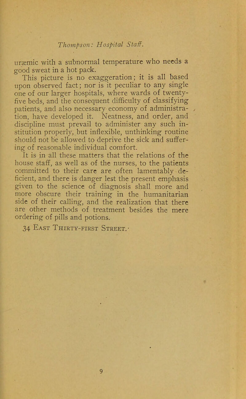 uraemic with a subnormal temperature who needs a good sweat in a hot pack. This picture is no exaggeration; it is all based upon observed fact; nor is it peculiar to any single one of our larger hospitals, where wards of twenty- five beds, and the consequent difficulty of classifying patients, and also necessary economy of administra- , tion, have developed it. Neatness, and order, and discipline must prevail to administer any such in- stitution properly, but inflexible, unthinking routine should not be allowed to deprive the sick and suffer- ing of reasonable individual comfort. It is in all these matters that the relations of the house staff, as well as of the nurses, to the patients committed to their care are often lamentably de- ficient, and there is danger lest the present emphasis given to the science of diagnosis shall more and more obscure their training in the humanitarian side of their calling, and the realization that there are other methods of treatment besides the mere ordering of pills and potions. 34 East Thirty-first Street.-