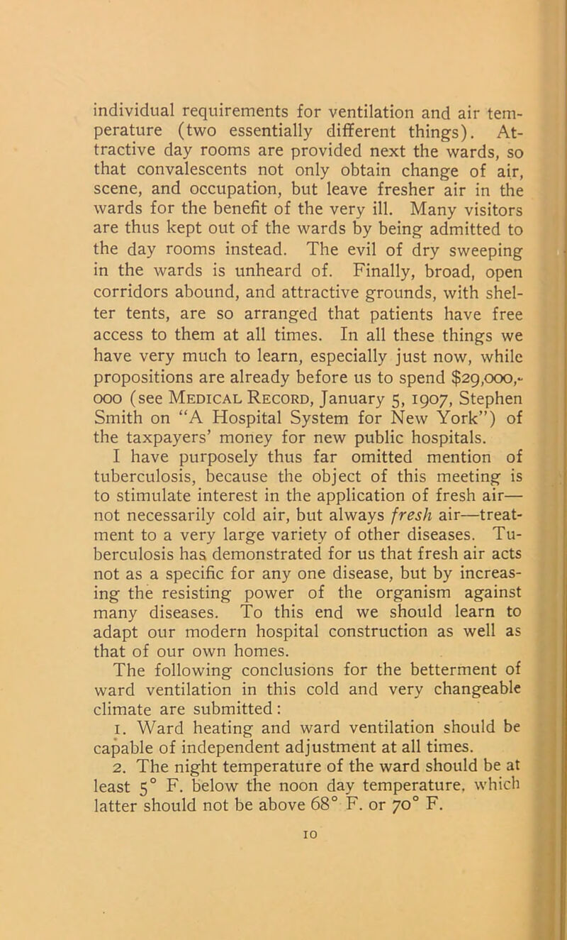 individual requirements for ventilation and air tem- perature (two essentially different things). At- tractive day rooms are provided next the wards, so that convalescents not only obtain change of air, scene, and occupation, but leave fresher air in the wards for the benefit of the very ill. Many visitors are thus kept out of the wards by being admitted to the day rooms instead. The evil of dry sweeping in the wards is unheard of. Finally, broad, open corridors abound, and attractive grounds, with shel- ter tents, are so arranged that patients have free access to them at all times. In all these things we have very much to learn, especially just now, while propositions are already before us to spend $29,000,- 000 (see Medical Record, January 5, 1907, Stephen Smith on “A Hospital System for New York”) of the taxpayers’ money for new public hospitals. I have purposely thus far omitted mention of tuberculosis, because the object of this meeting is to stimulate interest in the application of fresh air— not necessarily cold air, but always fresh air—treat- ment to a very large variety of other diseases. Tu- berculosis has demonstrated for us that fresh air acts not as a specific for any one disease, but by increas- ing the resisting power of the organism against many diseases. To this end we should learn to adapt our modern hospital construction as well as that of our own homes. The following conclusions for the betterment of ward ventilation in this cold and very changeable climate are submitted: 1. Ward heating and ward ventilation should be capable of independent adjustment at all times. 2. The night temperature of the ward should be at least 50 F. below the noon day temperature, which latter should not be above 68° F. or 70° F.