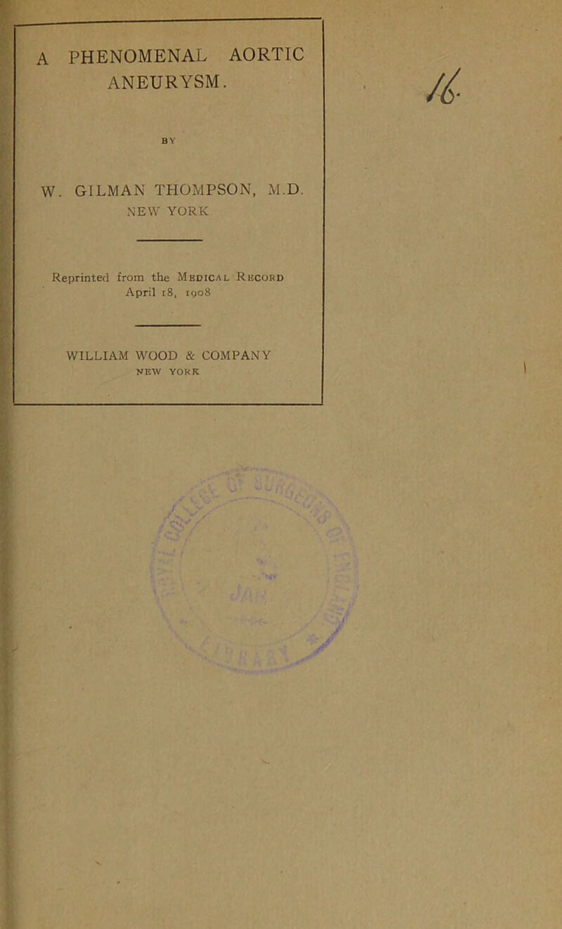 A PHENOMENAL AORTIC ANEURYSM. BY W. GILMAN THOMPSON, M.D. NEW YORK Reprinted from the Medical Record April i8, iyo8 WILLIAM WOOD & COMPANY NEW YORK