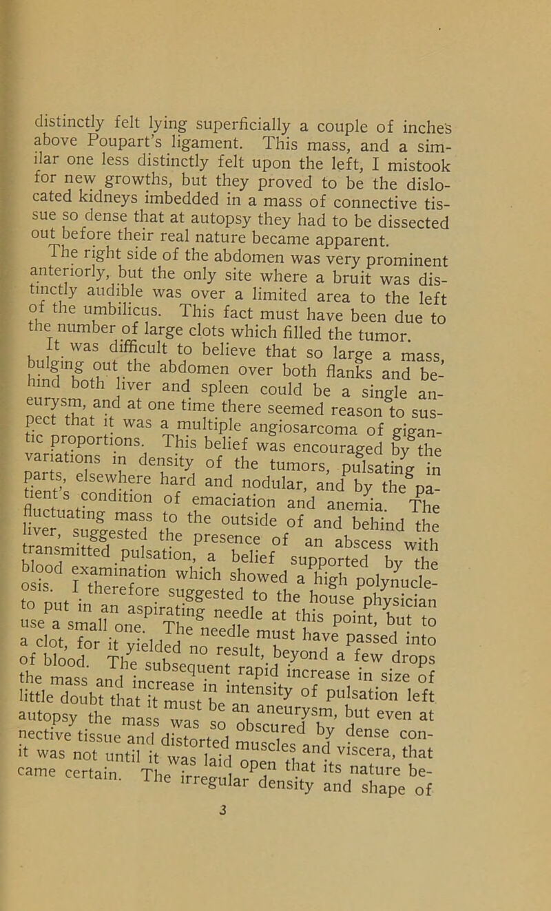 distinctly felt lying superficially a couple of inches above Poupart’s ligament. This mass, and a sim- ilar one less distinctly felt upon the left, I mistook for new growths, but they proved to be the dislo- cated kidneys imbedded in a mass of connective tis- sue so dense that at autopsy they had to be dissected out before their real nature became apparent. The 1 ight side of the abdomen was very prominent anteriorly but the only site where a bruit was dis- tinctly audible was over a limited area to the left of the umbilicus. This fact must have been due to the number of large clots which filled the tumor. ft was difficult to believe that so large a mass bulging out the abdomen over both flanks and be- hind both liver and spleen could be a single an- pecrthaM^ at °ne tlnf. t5lere seemed ^ason to sus- pect that it was a multiple angiosarcoma of gkran- ic proportions. This belief was encouraged by the variations in density of the tumors, pulsating in parts, elsewhere hard and nodular, aid by the d“ lents condit!01! 0f emaciation and anemia The L?asug|eSedS th thC °UtSide r°f and behind the transmit* ? ? Presence of an abscess with transmitted pulsation, a belief supported bv Hip osis°d rrT10 Which showed a^'lSh polynucle- osis. I therefore suggested to the house physician usfaUsmaUo„aeSPiT!ing * this P°^5 to a clot for it vielrlp 1 C needIe.must have passed into of blood Th dKd n° reSuIt’ beyond a few drops the mass J Subseduent ^pid increase in size of little doubt tha^itmust^e111^1131^ °£ pulsation left autopsy the mafsTi so XST’ 5“ at nective tissue and dist-nri* i bscL1. ed by dense con- it was not u„5l it was It ^ viscera> that came certain The irrpo- i tbat lts nature be- am. the irregular density and shape of