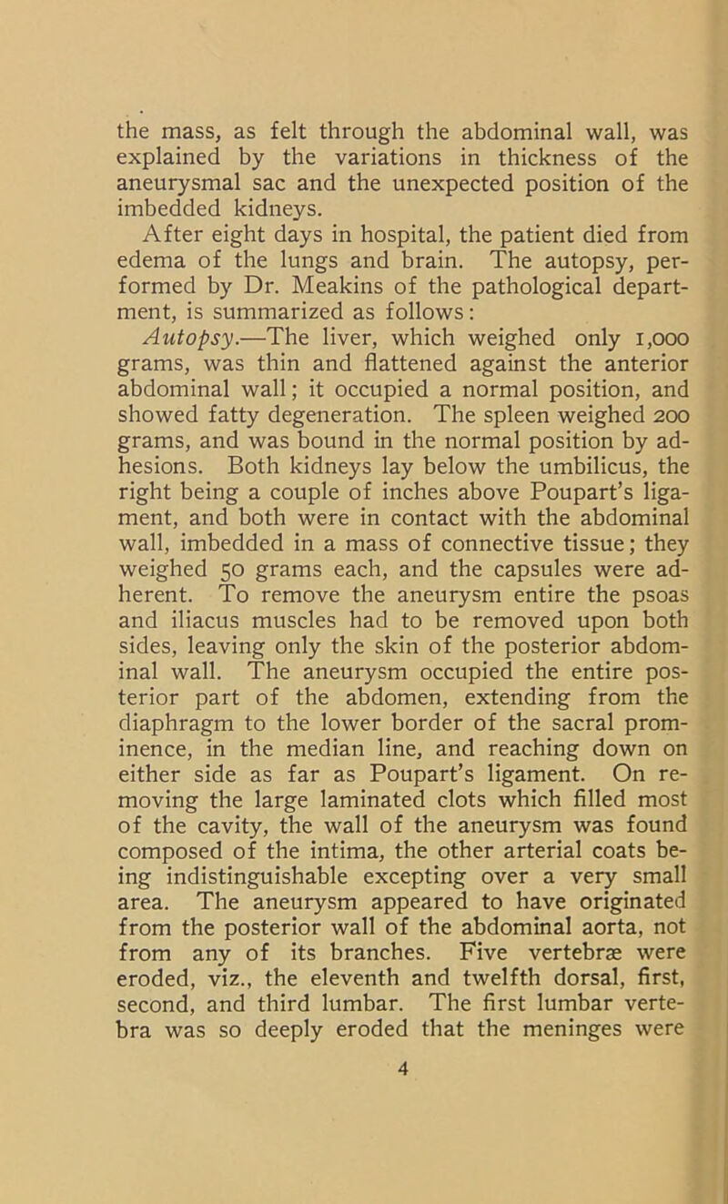 the mass, as felt through the abdominal wall, was explained by the variations in thickness of the aneurysmal sac and the unexpected position of the imbedded kidneys. After eight days in hospital, the patient died from edema of the lungs and brain. The autopsy, per- formed by Dr. Meakins of the pathological depart- ment, is summarized as follows: Autopsy.—The liver, which weighed only 1,000 grams, was thin and flattened against the anterior abdominal wall; it occupied a normal position, and showed fatty degeneration. The spleen weighed 200 grams, and was bound in the normal position by ad- hesions. Both kidneys lay below the umbilicus, the right being a couple of inches above Poupart’s liga- ment, and both were in contact with the abdominal wall, imbedded in a mass of connective tissue; they weighed 50 grams each, and the capsules were ad- herent. To remove the aneurysm entire the psoas and iliacus muscles had to be removed upon both sides, leaving only the skin of the posterior abdom- inal wall. The aneurysm occupied the entire pos- terior part of the abdomen, extending from the diaphragm to the lower border of the sacral prom- inence, in the median line, and reaching down on either side as far as Poupart’s ligament. On re- moving the large laminated clots which filled most of the cavity, the wall of the aneurysm was found composed of the intima, the other arterial coats be- ing indistinguishable excepting over a very small area. The aneurysm appeared to have originated from the posterior wall of the abdominal aorta, not from any of its branches. Five vertebrae were eroded, viz., the eleventh and twelfth dorsal, first, second, and third lumbar. The first lumbar verte- bra was so deeply eroded that the meninges were