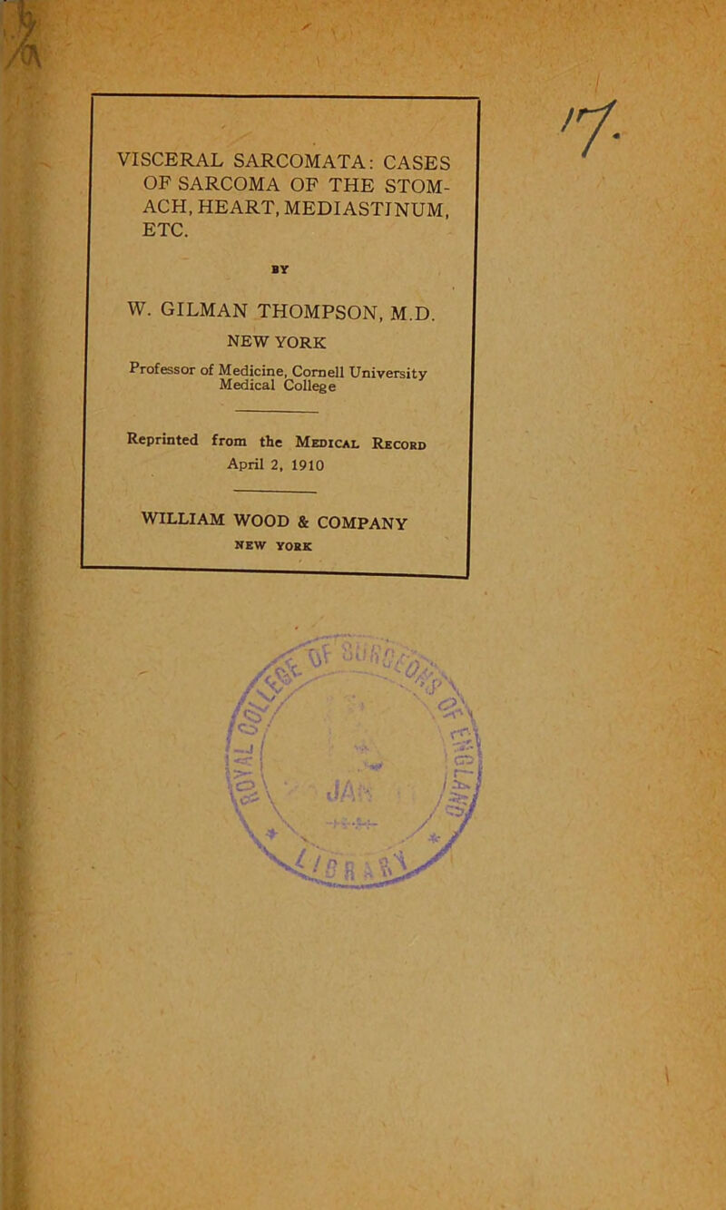 ✓ VISCERAL SARCOMATA: CASES OF SARCOMA OF THE STOM- ACH, HEART, MEDIASTINUM, ETC. BY W. GILMAN THOMPSON, M.D. NEW YORK Professor of Medicine, Cornell University Medical College Reprinted from the Medical Record April 2, 1910 WILLIAM WOOD & COMPANY NEW YORK