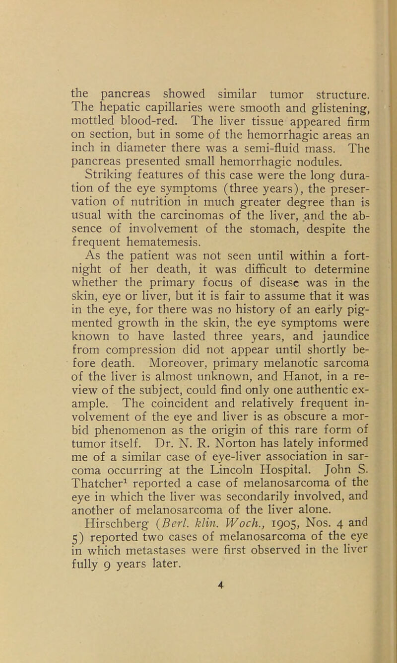 the pancreas showed similar tumor structure. The hepatic capillaries were smooth and glistening, mottled blood-red. The liver tissue appeared firm on section, but in some of the hemorrhagic areas an inch in diameter there was a semi-fluid mass. The pancreas presented small hemorrhagic nodules. Striking features of this case were the long dura- tion of the eye symptoms (three years), the preser- vation of nutrition in much greater degree than is usual with the carcinomas of the liver, and the ab- sence of involvement of the stomach, despite the frequent hematemesis. As the patient was not seen until within a fort- night of her death, it was difficult to determine whether the primary focus of disease was in the skin, eye or liver, but it is fair to assume that it was in the eye, for there was no history of an early pig- mented growth in the skin, the eye symptoms were known to have lasted three years, and jaundice from compression did not appear until shortly be- fore death. Moreover, primary melanotic sarcoma of the liver is almost unknown, and Hanot, in a re- view of the subject, could find only one authentic ex- ample. The coincident and relatively frequent in- volvement of the eye and liver is as obscure a mor- bid phenomenon as the origin of this rare form of tumor itself. Dr. N. R. Norton has lately informed me of a similar case of eye-liver association in sar- coma occurring at the Lincoln Hospital. John S. Thatcher1 reported a case of melanosarcoma of the eye in which the liver was secondarily involved, and another of melanosarcoma of the liver alone. Hirschberg (Berl. klin. Woch., 1905, Nos. 4 and 5) reported two cases of melanosarcoma of the eye in which metastases were first observed in the liver fully 9 years later.