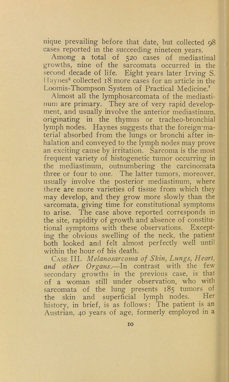 iiique prevailing before that date, but collected 98 cases reported in the succeeding nineteen years. Among a total of 520 cases of mediastinal growths, nine of the sarcomata occurred in the second decade of life. Eight years later Irving S. I laynes3 collected 18 more cases for an article in the Loomis-Thompson System of Practical Medicine.3 Almost all the lymphosarcomata of the mediasti- num are primary. They are of very rapid develop- ment, and usually involve the anterior mediastinum, originating in the thymus or tracheo-bronchial lymph nodes. Haynes suggests that the foreign'ma- terial absorbed from the lungs or bronchi after in- halation and conveyed to the lymph nodes may prove an exciting cause by irritation. Sarcoma is the most frequent variety of histogenetic tumor occurring in the mediastinum, outnumbering the carcinomata three or four to one. The latter tumors, moreover, usually involve the posterior mediastinum, where there are more varieties of tissue from which they may develop, and they grow more slowly than the sarcomata, giving time for constitutional symptoms to arise. The case above reported corresponds in the site, rapidity of growth and absence of constitu- tional symptoms with these observations. Except- ing the obvious swelling of the neck, the patient both looked and felt almost perfectly well until within the hour of his death. Case III. Melanosarcoma of Skin, Lungs, Heart, and other Organs.—In contrast with the few secondary growths in the previous case, is that of a woman still under observation, who with sarcomata of the lung presents 185 tumors of the skin and superficial lymph nodes. Her history, in brief, is as follows: The patient is an Austrian, 40 years of age, formerly employed in a