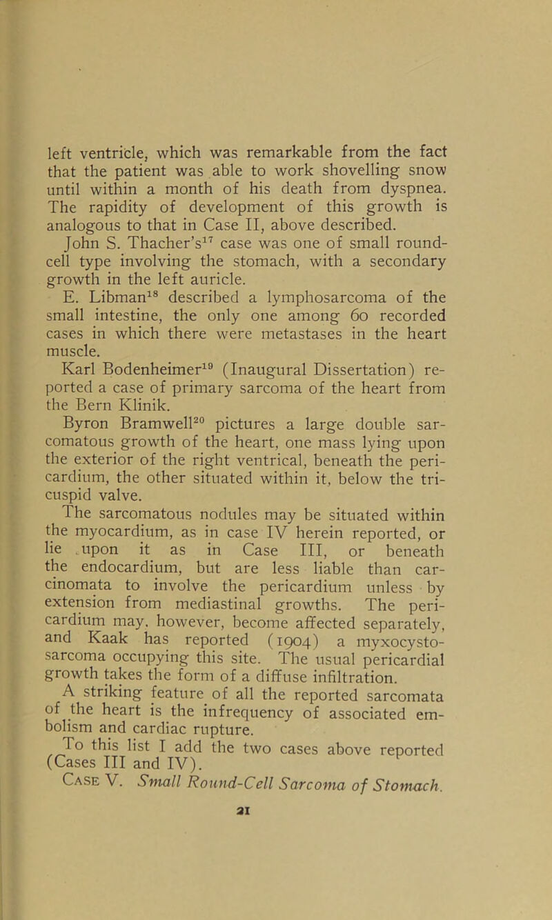 left ventricle, which was remarkable from the fact that the patient was able to work shovelling snow until within a month of his death from dyspnea. The rapidity of development of this growth is analogous to that in Case II, above described. John S. Thacher’s17 case was one of small round- cell type involving the stomach, with a secondary growth in the left auricle. E. Libman18 described a lymphosarcoma of the small intestine, the only one among 60 recorded cases in which there were metastases in the heart muscle. Karl Bodenheimer19 (Inaugural Dissertation) re- ported a case of primary sarcoma of the heart from the Bern Klinik. Byron Bramwell20 pictures a large double sar- comatous growth of the heart, one mass lying upon the exterior of the right ventrical, beneath the peri- cardium, the other situated within it, below the tri- cuspid valve. The sarcomatous nodules may be situated within the myocardium, as in case IV herein reported, or lie upon it as in Case III, or beneath the endocardium, but are less liable than car- cinomata to involve the pericardium unless by extension from mediastinal growths. The peri- cardium may. however, become affected separately, and Kaak has reported (1904) a myxocysto- sarcoma occupying this site. The usual pericardial growth takes the form of a diffuse infiltration. A striking feature of all the reported sarcomata of the heart is the infrequency of associated em- bolism and cardiac rupture. To this list I add the two cases above reported (Cases III and IV). Case V. Small Round-Cell Sarcoma of Stomach. 31