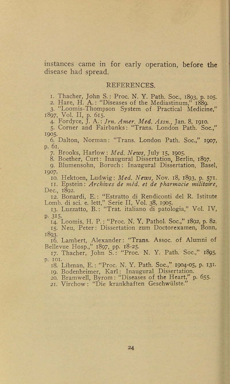 instances came in for early operation, before the disease had spread. REFERENCES. 1. Thacher, John S.: Proc. N. Y. Path. Soc., 1893, P- I05- 2. Hare, H. A.: “Diseases of the Mediastinum,” 1889. 3. “Loomis-Thompson System of Practical Medicine, 1897, Vol. II, p. 615. 4. Fordyce, J. A.: Jrn. Amer. Med. Assn., Jan. 8, 1910. 5. Corner and Fairbanks: “Trans. London Path. Soc.,” 1905. 6. Dalton, Norman: “Trans. London Path. Soc.,” 1907, p. 61. 7. Brooks, Harlow: Med. News, July 15, 1905. 8. Boether, Curt: Inaugural Dissertation, Berlin, 1897. 9. Blumensohn, Boruch: Inaugural Dissertation, Basel, 1907. 10. Hektoen, Ludwig: Med. News, Nov. 18, 1893, p. 571. 11. Epstein: Archives de med. et de pharmacie militaire, Dec., 1892. 12. Bonardi, E.: “Estratto di Rendiconti del R. Istitute Lomb. di sci. e. lett,” Serie II, Vol. 38, 1905. 13. Luzzatto, B.: “Trat. italiano di patologia,” Vol. IV, p. 315- 14. Loomis, H. P.: “Proc. N. Y. Pathol. Soc., 1892, p. 82. 15. Neu, Peter: Dissertation zum Doctorexamen, Bonn, i893- . , 16. Lambert, Alexander: “Trans. Assoc, of Alumni of Bellevue Hosp.,” 1897, pp. 18-25. 17. Thacher, John S.: “Proc. N. Y. Path. Soc.,” 1895, p. 101. 18. Libman, E.: “Proc. N. Y. Path. Soc.,” 1904-05, p. 131. 19. Bodenheimer, Karl: Inaugural Dissertation. 20. Bramwell, Byrom: “Diseases of the Heart,” p. 655. 21. Virchow: “Die krankhaften Geschwiilste.”