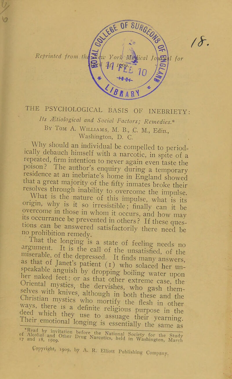 THE PS\CHOLOG1CAL BASIS OF INEBRIETY: Its -Etiological and Social Factors; Remedies * By Tom A. Williams, M. B, C. M., Edin., Washington, D. C. \\ hy should an individual be compelled to period- ically debauch himself with a narcotic, in spite of a i epeated, firm intention to never again even taste the poison. ie author s enquiry during a temporary residence at an inebriate's home in England showed that a great majority of the fifty inmates broke their lcsolves through inability to overcome the impulse. W tat is the nature of this impulse, what is its ”, why is it so irresistible; finally can it be overcome in those in whom it occurs, and how may its occurrence be prevented in others? If these ques- ons can be answered satisfactorily there need be no prohibition remedy. That the longing is a state of feeling needs no m;?UtT! ' /Vs the cal1 of tbe unsatisfied, of the as twbof °i th^depr^SSed; ? finds many answers, sneakabE /nT ? ? ^ (l) who soIaced her un- iie nak d fi US1 by droPPin§ boililtg water upon OnVmnl d f !• ’ 0r ,as that other extreme case, the tal mystics, the dervishes, who o-ash them Christian UCsf1VeS’ a,Ith°Llgh in bolh these and the wavs tlZY 7r° WOrtlfy the flesh in other deed' which \ho defin,te rebgious purpose in the Their emotion M USC to- assua§'e their yearning. —en^ emotional longing is essentially the same as of Afcodh'dyandV1Otl!cin Drugf Narco^f' held ^°Cwy J-0r t,le St“dy >7 and 18, 1909. g narcotics, held in Washington, March Copyright, ,909, by A. R, Elliott Publishing Company.