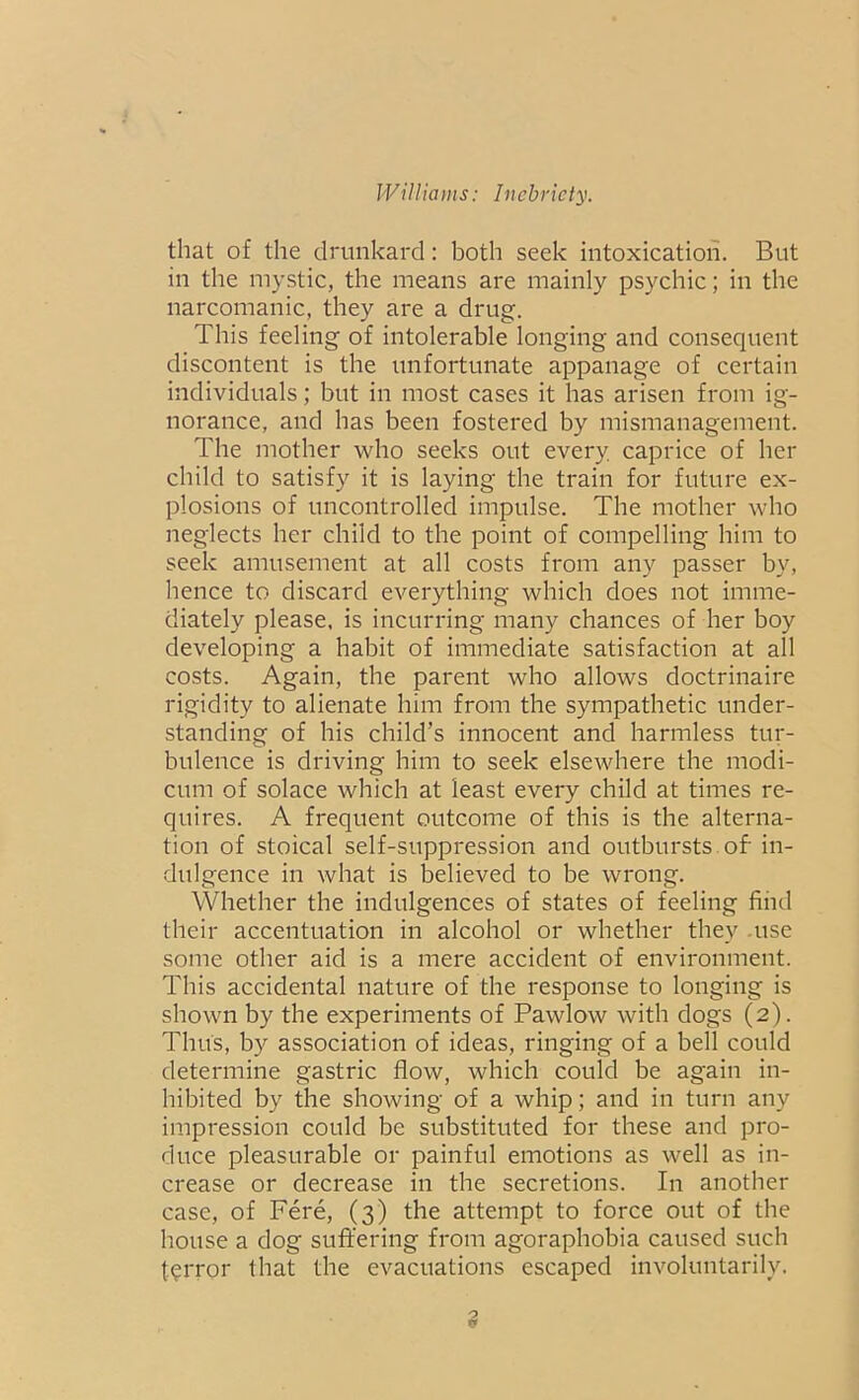 that of the drunkard: both seek intoxication. But in the mystic, the means are mainly psychic; in the narcomanic, they are a drug. This feeling of intolerable longing and consequent discontent is the unfortunate appanage of certain individuals; but in most cases it has arisen from ig- norance, and has been fostered by mismanagement. The mother who seeks out every caprice of her child to satisfy it is laying the train for future ex- plosions of uncontrolled impulse. The mother who neglects her child to the point of compelling him to seek amusement at all costs from any passer by, hence to discard everything which does not imme- diately please, is incurring many chances of her boy developing a habit of immediate satisfaction at all costs. Again, the parent who allows doctrinaire rigidity to alienate him from the sympathetic under- standing of his child’s innocent and harmless tur- bulence is driving him to seek elsewhere the modi- cum of solace which at least every child at times re- quires. A frequent outcome of this is the alterna- tion of stoical self-suppression and outbursts, of in- dulgence in what is believed to be wrong. Whether the indulgences of states of feeling find their accentuation in alcohol or whether they use some other aid is a mere accident of environment. This accidental nature of the response to longing is shown by the experiments of Pawlow with dogs (2). Thus, by association of ideas, ringing of a bell could determine gastric flow, which could be again in- hibited by the showing of a whip; and in turn any impression could be substituted for these and pro- duce pleasurable or painful emotions as well as in- crease or decrease in the secretions. In another case, of Fere, (3) the attempt to force out of the house a dog suffering from agoraphobia caused such terror that the evacuations escaped involuntarily.