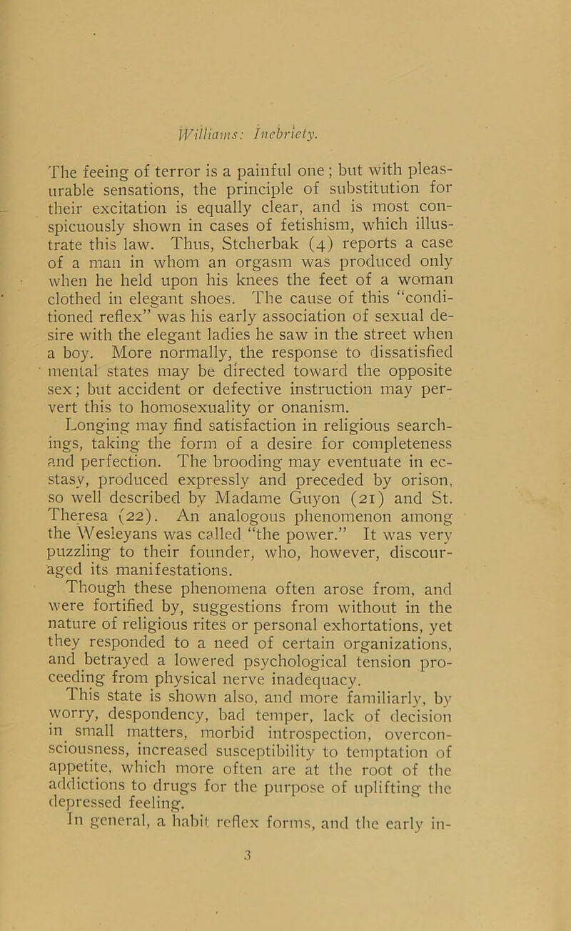 The feeing of terror is a painful one ; but with pleas- urable sensations, the principle of substitution for their excitation is equally clear, and is most con- spicuously shown in cases of fetishism, which illus- trate this law. Thus, Stcherbak (4) reports a case of a man in whom an orgasm was produced only when he held upon his knees the feet of a woman clothed in elegant shoes. The cause of this “condi- tioned reflex” was his early association of sexual de- sire with the elegant ladies he saw in the street when a boy. More normally, the response to dissatisfied mental states may be directed toward the opposite sex; but accident or defective instruction may per- vert this to homosexuality or onanism. Longing may find satisfaction in religious search- ings, taking the form of a desire for completeness and perfection. The brooding may eventuate in ec- stasy, produced expressly and preceded by orison, so well described by Madame Guyon (21) and St. Theresa (22). An analogous phenomenon among the Wesleyans was called “the power.” It was very puzzling to their founder, who, however, discour- aged its manifestations. Though these phenomena often arose from, and were fortified by, suggestions from without in the nature of religious rites or personal exhortations, yet they responded to a need of certain organizations, and betrayed a lowered psychological tension pro- ceeding from physical nerve inadequacy. This state is shown also, and more familiarly, bv worry, despondency, bad temper, lack of decision in small matters, morbid introspection, overcon- sciousness, increased susceptibility to temptation of appetite, which more often are at the root of the addictions to drugs for the purpose of uplifting the depressed feeling. In general, a habit reflex forms, and the early in-