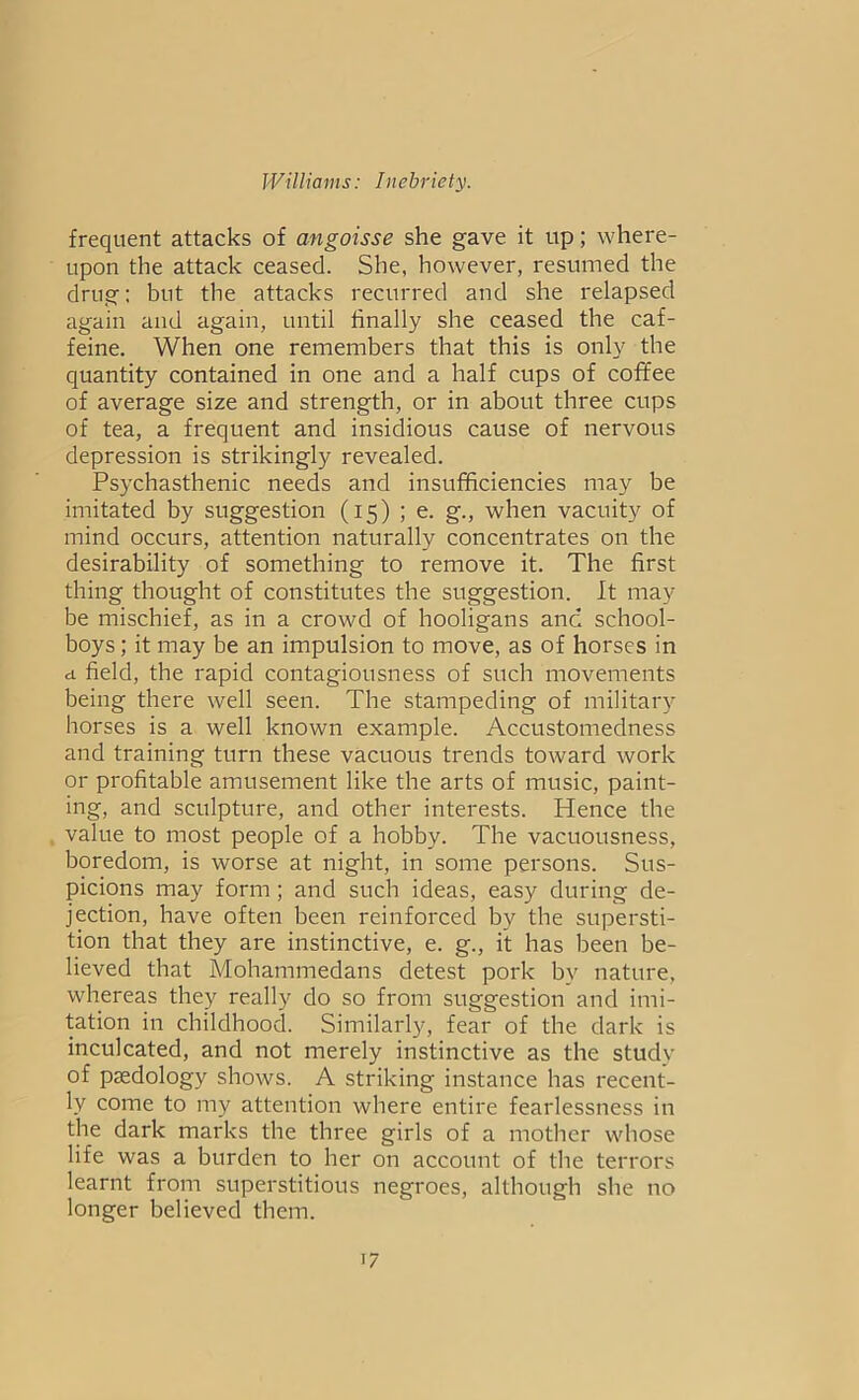 frequent attacks of angoisse she gave it up; where- upon the attack ceased. She, however, resumed the drug; but the attacks recurred and she relapsed again and again, until finally she ceased the caf- feine. When one remembers that this is only the quantity contained in one and a half cups of coffee of average size and strength, or in about three cups of tea, a frequent and insidious cause of nervous depression is strikingly revealed. Psychasthenic needs and insufficiencies may be imitated by suggestion (15) ; e. g., when vacuity of mind occurs, attention naturally concentrates on the desirability of something to remove it. The first thing thought of constitutes the suggestion. It may be mischief, as in a crowd of hooligans and school- boys ; it may be an impulsion to move, as of horses in a field, the rapid contagiousness of such movements being there well seen. The stampeding of military horses is a well known example. Accustomedness and training turn these vacuous trends toward work or profitable amusement like the arts of music, paint- ing, and sculpture, and other interests. Hence the value to most people of a hobby. The vacuousness, boredom, is worse at night, in some persons. Sus- picions may form; and such ideas, easy during de- jection, have often been reinforced by the supersti- tion that they are instinctive, e. g., it has been be- lieved that Mohammedans detest pork by nature, whereas they really do so from suggestion and imi- tation in childhood. Similarly, fear of the dark is inculcated, and not merely instinctive as the study of paedology shows. A striking instance has recent- ly come to my attention where entire fearlessness in the dark marks the three girls of a mother whose life was a burden to her on account of the terrors learnt from superstitious negroes, although she no longer believed them.