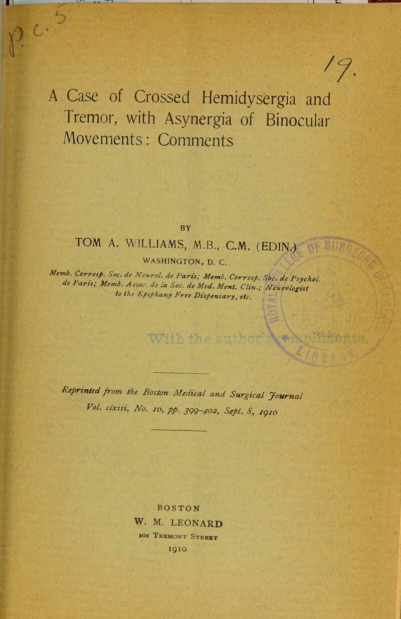 ^7 A Case of Crossed Hemidysergia and Tremor, with Asynergia of Binocular Movements: Comments BY TOM A. WILLIAMS, M.B., CM. (EDIN.) WASHINGTON, D. C. Memb. Corre^p. Soc. de Neurol, de Paris; Memb. Corresp. Soc. de Psychol, de Parts; Memb. eissoe. de la Soc. de Med. Ment. Clin.; Neurologist to the Epiphany Free Dispensary, etc. Reprinted from the Boston Medical and Surgical Journal Vol. clxiii, No. lo, pp. 3gg~402, Sept. 8, jgto BOSTON W. M. LEONARD loi Trbmont Strbbt 1910