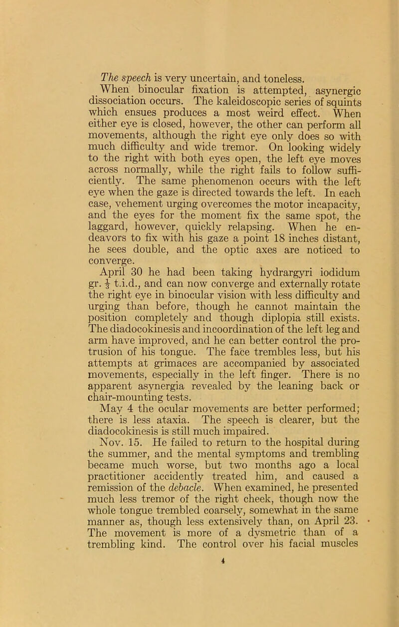 The speech is very uncertain, and toneless. When binocular fixation is attempted, asynergic dissociation occurs. The kaleidoscopic series of squints which ensues produces a most weird effect. When either eye is closed, however, the other can perform all movements, although the right eye only does so with much difficulty and wide tremor. On looking widely to the right with both eyes open, the left eye moves across normally, while the right fails to follow suffi- ciently. The same phenomenon occurs with the left eye when the gaze is directed towards the left. In each case, vehement urging overcomes the motor incapacity, and the eyes for the moment fix the same spot, the laggard, however, quicldy relapsing. When he en- deavors to fix with his gaze a point 18 inches distant, he sees double, and the optic axes are noticed to converge. April 30 he had been taking hydrargyri iodidum gr. J t.i.d., and can now converge and externally rotate the right eye in binocular vision with less difiiciilty and urging than before, though he cannot maintain the position completely and though diplopia stiU exists. The diadocokinesis and incoordination of the left leg and arm have improved, and he can better control the pro- trusion of his tongue. The face trembles less, but his attempts at grimaces are accompanied by associated movements, especially in the left finger. There is no apparent asynergia revealed by the leaning back or chair-mounting tests. May 4 the ocular movements are better performed; there is less ataxia. The speech is clearer, but the diadocokinesis is still much impaired. Nov. 15. He failed to return to the hospital during the summer, and the mental symptoms and trembling became much worse, but two months ago a local practitioner accidently treated him, and caused a remission of the debacle. When examined, he presented much less tremor of the right cheek, though now the whole tongue trembled coarsely, somewhat in the same manner as, though less extensively than, on April 23. The movement is more of a dysmetric than of a trembling kind. The control over his facial muscles i