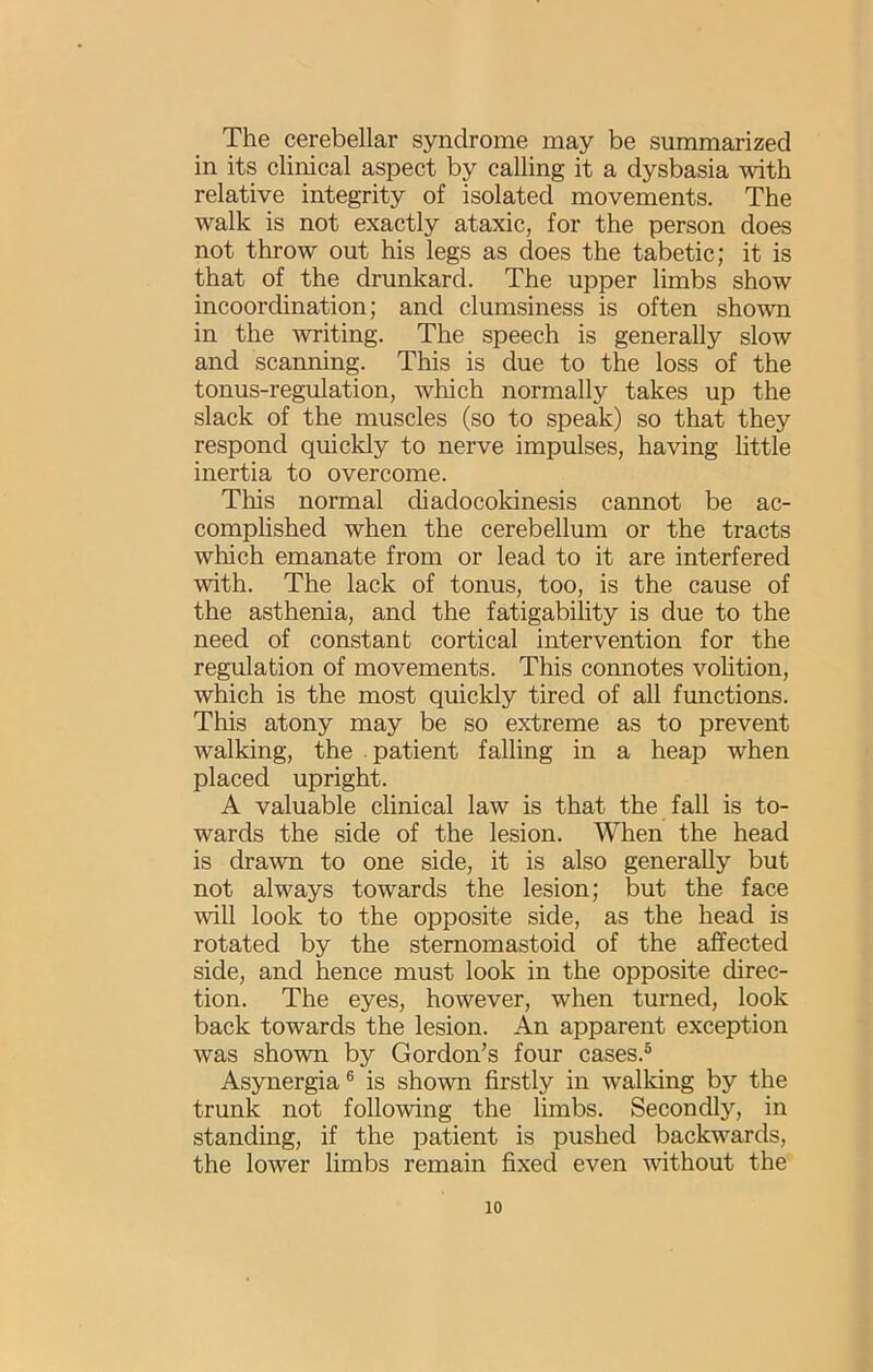The cerebellar syndrome may be summarized in its clinical aspect by calling it a dysbasia with relative integrity of isolated movements. The walk is not exactly ataxic, for the person does not throw out his legs as does the tabetic; it is that of the drunkard. The upper limbs show incoordination; and clumsiness is often shown in the writing. The speech is generally slow and scanning. This is due to the loss of the tonus-regulation, which normally takes up the slack of the muscles (so to speak) so that they respond quickly to nerve impulses, having little inertia to overcome. This normal diadocokinesis cannot be ac- complished when the cerebellum or the tracts which emanate from or lead to it are interfered with. The lack of tonus, too, is the cause of the asthenia, and the fatigability is due to the need of constant cortical intervention for the regulation of movements. This connotes vohtion, which is the most quickly tired of all functions. This atony may be so extreme as to prevent walking, the patient falling in a heap when placed upright. A valuable clinical law is that the fall is to- wards the side of the lesion. When the head is drawn to one side, it is also generally but not always towards the lesion; but the face will look to the opposite side, as the head is rotated by the stemomastoid of the affected side, and hence must look in the opposite direc- tion. The eyes, however, when turned, look back towards the lesion. An apparent exception was shown by Gordon’s four cases.® Asynergia® is shown firstly in walking by the trunk not following the limbs. Secondly, in standing, if the patient is pushed backwards, the lower limbs remain fixed even without the