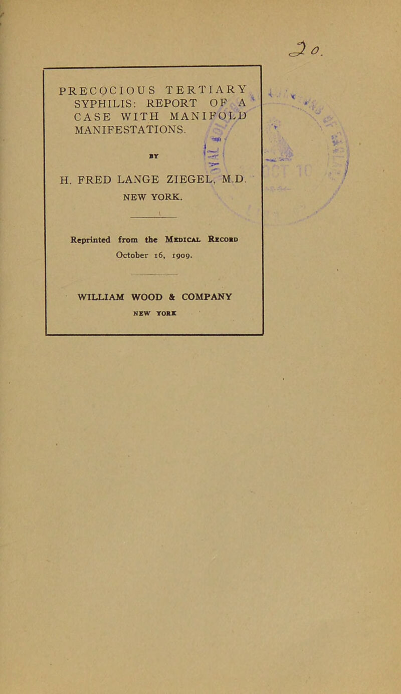 PRECOCIOUS TERTIARY SYPHILIS: REPORT OF A CASE WITH MANIFOLD MANIFESTATIONS. i 4 nv 1 • H. FRED LANGE ZIEGEL, M.D NEW YORK. Reprinted from the Medical Record October 16, 1909. WILLIAM WOOD & COMPANY NEW YORE ■( .