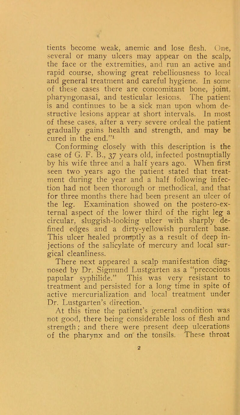 tients become weak, anemic and lose flesh. One, several or many ulcers may appear on the scalp, the face or the extremities, and run an active and rapid course, showing great rebelliousness to local and general treatment and careful hygiene. In some of these cases there are concomitant bone, joint, pharyngonasai, and testicular lesions. The patient is and continues to be a sick man upon whom de- structive lesions appear at short intervals. In most of these cases, after a very severe ordeal the patient gradually gains health and strength, and may be cured in the end.”1 Conforming closely with this description is the case of G. F. B., 37 years old, infected postnuptially by his wife three and a half years ago. When first seen two years ago the patient stated that treat- ment during the year and a half following infec- tion had not been thorough or methodical, and that for three months there had been present an ulcer of the leg. Examination showed on the postero-ex- ternal aspect of the lower third of the right leg a circular, sluggish-looking ulcer with sharply de- fined edges and a dirty-yellowish purulent base. This ulcer healed promptly as a result of deep in- jections of the salicylate of mercury and local sur- gical cleanliness. There next appeared a scalp manifestation diag- nosed by Dr. Sigmund Lustgarten as a “precocious papular syphilide.” This was very resistant to treatment and persisted for a long time in spite of active mercurialization and local treatment under Dr. Lustgarten’s direction. At this time the patient’s general condition was not good, there being considerable loss of flesh and strength ; and there were present deep ulcerations of the pharynx and on the tonsils. These throat