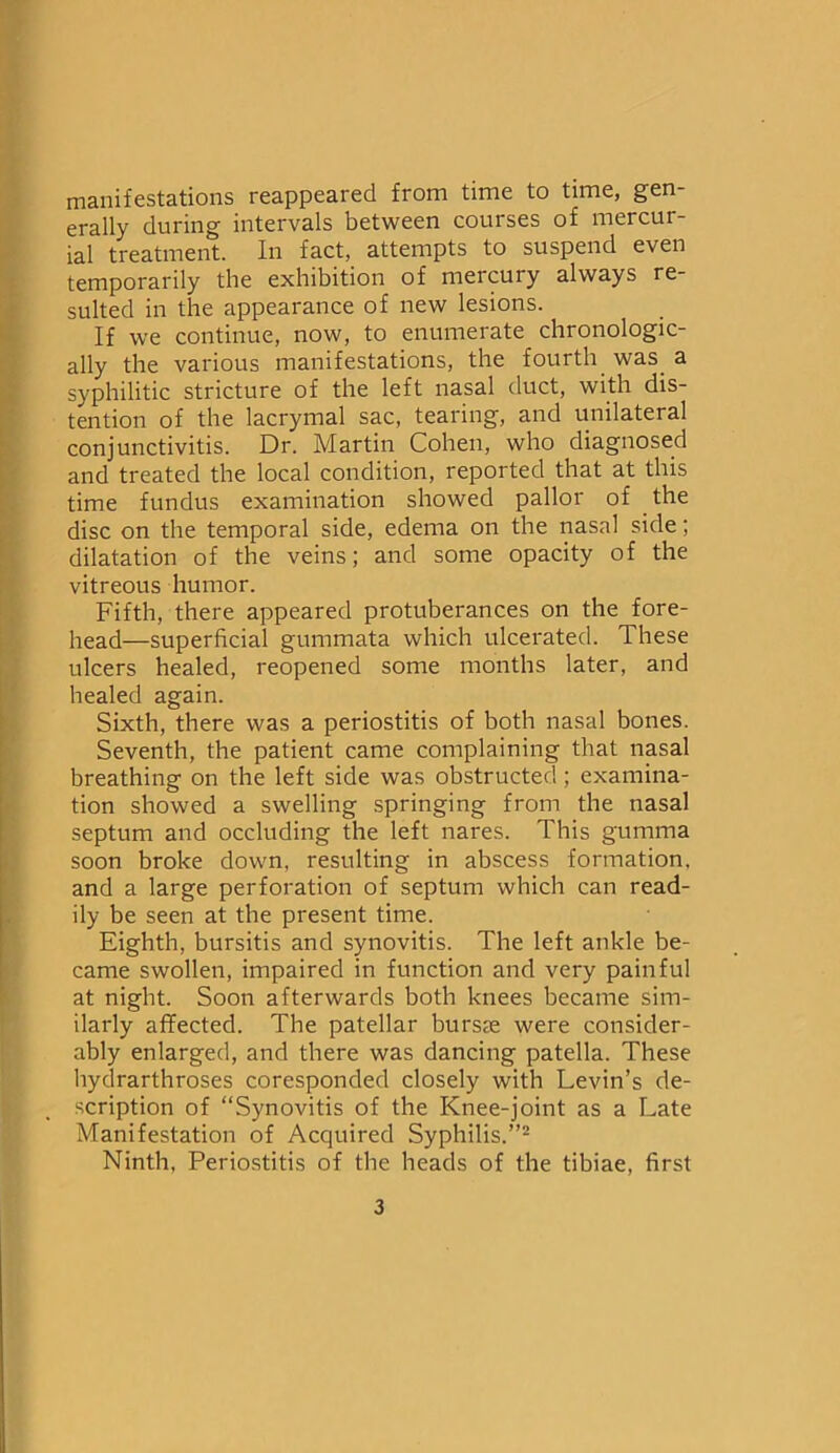 manifestations reappeared from time to time, gen- erally during intervals between courses of mercur- ial treatment. In fact, attempts to suspend even temporarily the exhibition of mercury always re- sulted in the appearance of new lesions. If we continue, now, to enumerate chronologic- ally the various manifestations, the fourth was. a syphilitic stricture of the left nasal duct, with dis- tention of the lacrymal sac, tearing, and unilateral conjunctivitis. Dr. Martin Cohen, who diagnosed and treated the local condition, reported that at this time fundus examination showed pallor of the disc on the temporal side, edema on the nasal side; dilatation of the veins; and some opacity of the vitreous humor. Fifth, there appeared protuberances on the fore- head—superficial gummata which ulcerated. These ulcers healed, reopened some months later, and healed again. Sixth, there was a periostitis of both nasal bones. Seventh, the patient came complaining that nasal breathing on the left side was obstructed; examina- tion showed a swelling springing from the nasal septum and occluding the left nares. This gumma soon broke down, resulting in abscess formation, and a large perforation of septum which can read- ily be seen at the present time. Eighth, bursitis and synovitis. The left ankle be- came swollen, impaired in function and very painful at night. Soon afterwards both knees became sim- ilarly affected. The patellar bursae were consider- ably enlarged, and there was dancing patella. These hydrarthroses coresponded closely with Levin’s de- scription of “Synovitis of the Knee-joint as a Late Manifestation of Acquired Syphilis.”2 Ninth, Periostitis of the heads of the tibiae, first