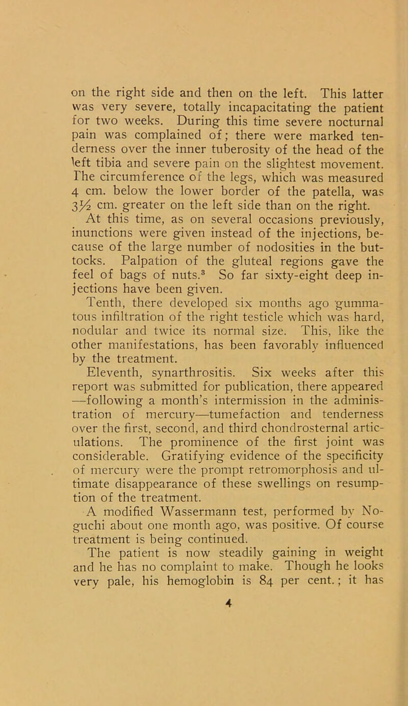 on the right side and then on the left. This latter was very severe, totally incapacitating the patient for two weeks. During this time severe nocturnal pain was complained of; there were marked ten- derness over the inner tuberosity of the head of the left tibia and severe pain on the slightest movement. The circumference of the legs, which was measured 4 cm. below the lower border of the patella, was y/2 cm. greater on the left side than on the right. At this time, as on several occasions previously, inunctions were given instead of the injections, be- cause of the large number of nodosities in the but- tocks. Palpation of the gluteal regions gave the feel of bags of nuts.3 So far sixty-eight deep in- jections have been given. Tenth, there developed six months ago gumma- tous infiltration of the right testicle which was hard, nodular and twice its normal size. This, like the other manifestations, has been favorably influenced by the treatment. Eleventh, synarthrositis. Six weeks after this report was submitted for publication, there appeared —following a month’s intermission in the adminis- tration of mercury—tumefaction and tenderness over the first, second, and third chondrosternal artic- ulations. The prominence of the first joint was considerable. Gratifying evidence of the specificity of mercury were the prompt retromorphosis and ul- timate disappearance of these swellings on resump- tion of the treatment. A modified Wassermann test, performed by No- guchi about one month ago, was positive. Of course treatment is being continued. The patient is now steadily gaining in weight and he has no complaint to make. Though he looks very pale, his hemoglobin is 84 per cent.; it has