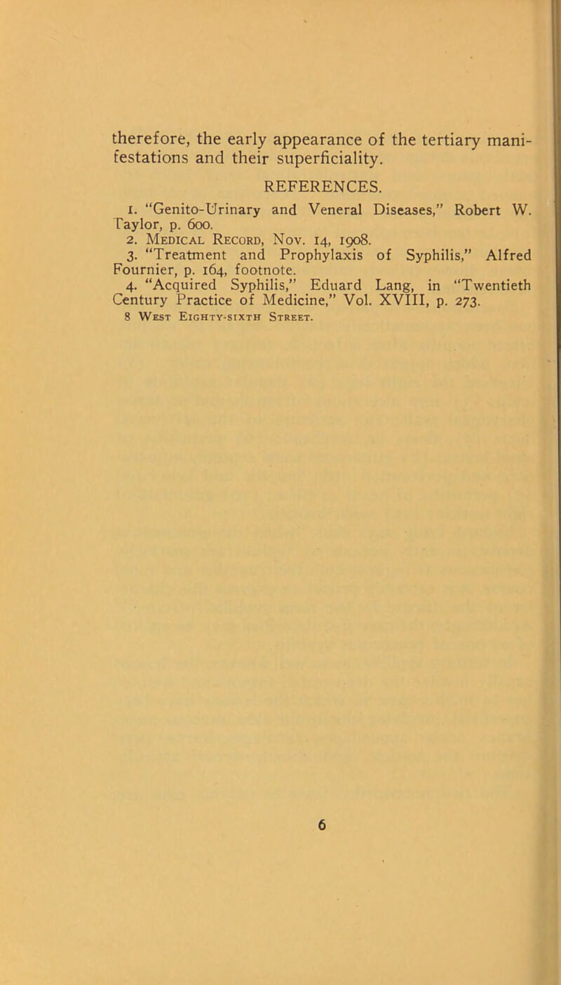 therefore, the early appearance of the tertiary mani- festations and their superficiality. REFERENCES. 1. “Genito-Urinary and Veneral Diseases,” Robert W. Taylor, p. 600. 2. Medical Record, Nov. 14, 1908. 3. “Treatment and Prophylaxis of Syphilis,” Alfred Fournier, p. 164, footnote. 4. “Acquired Syphilis,” Eduard Lang, in “Twentieth Century Practice of Medicine,” Vol. XVIII, p. 273. 8 West Eighty-sixth Street.