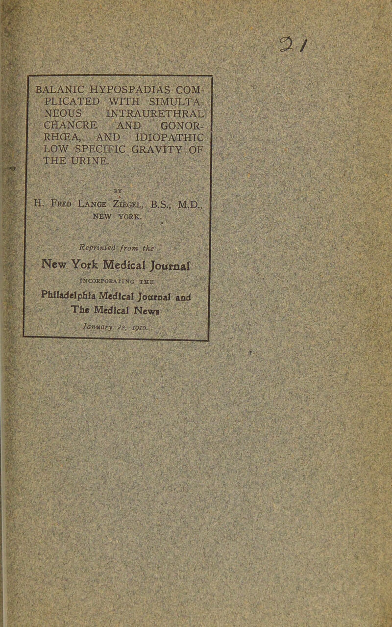 BALANIC hypospadias CQM^ PLICATED WITH SIMULTA- NEOUS INTRAURETHRAL \ CHANCRE AND ’ GONOR- RHOEA, AND IDIOPATHIC LOW SPECIFIC GRAVITY OF : THE URINE. ■ H. Fred Lange Ziegel^ B.S , M.D., : - NEW YORK. Reprinted from the New York Medical Joumal INCORPORATING THE Philadelphia Medical Joornal and The Medical New* January 22, ipio. .