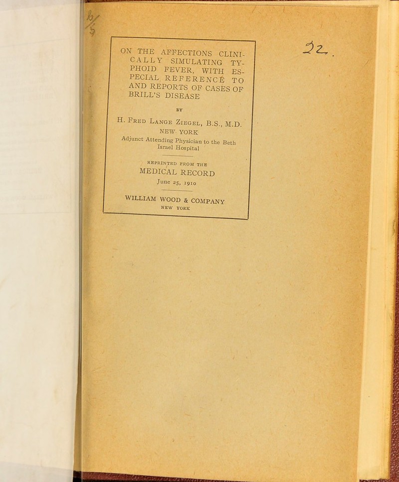 ON THE AFFECTIONS CLINI- CALLY SIMULATING TY- PHOID FEVER, WITH ES- PECIAL reference TO AND REPORTS OF CASES OF BRILL’S DISEASE H. Fred Lange Ziegel, B.S., M.D. NEW YORK Adjunct Attending Physician to the Beth Israel Hospital reprinted prom the medical record June 25, 1910 WILLIAM WOOD & COMPANY NEW YORK