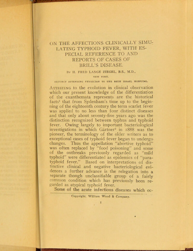 ON THE AFFECTIONS CLINICALLY SIMU- LATING TYPHOID FEVER, WITH ES- PECIAL REFERENCE TO AND REPORTS OF CASES OF BRILL’S DISEASE. ADJUNCT ATTENDING PHYSICIAN TO THE BETH ISRAEL HOSPITAL. Attesting to the evolution in clinical observation which our present knowledge of the differentiation of the exanthemata represents are the historical facts1 that from Sydenham’s time up to the begin- ning of the eighteenth century the term scarlet fever was applied to no less than four distinct diseases and that only about seventy-five years ago was the distinction recognized between typhus and typhoid fever. Owing largely to important bacteriological investigations in which Gartner2 in 1888 was the pioneer, the terminology of the older writers as to exceptional cases of typhoid fever began to undergo changes. Thus the appellation “abortive typhoid” was often replaced by “food poisoning” and some of the outbreaks previously regarded as “mild typhoid” were differentiated as epidemics of “para- typhoid fever.” Based on interpretations of dis- tinctive clinical and negative bacteriological evi- dences a further advance is the relegation into a separate though unclassifiable group of a fairly common condition which has previously been re- garded as atypical typhoid fever. Some of the acute infectious diseases which oc- By H. FRED LANGE ZIEGEL, B.S., M.D., NEW YORK. Copyright, William Wood & Company. to ' iiiiwrtin'i