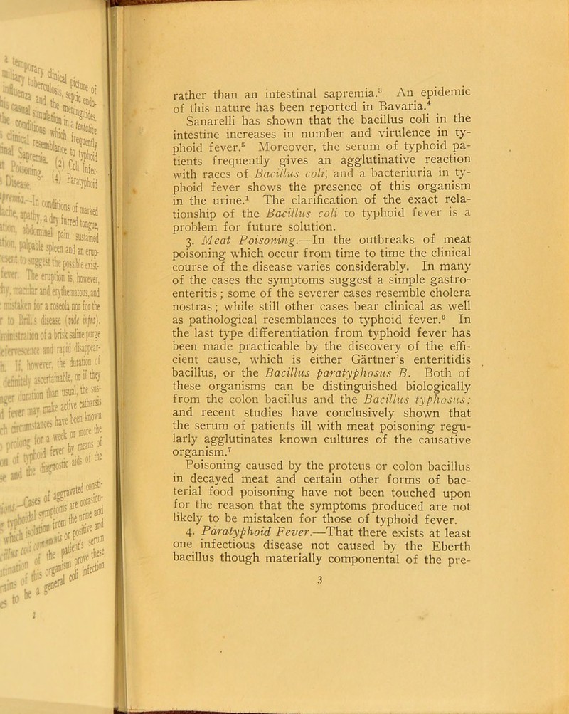 rather than an intestinal sapremia.3 An epidemic of this nature has been reported in Bavaria.4 Sanarelli has shown that the bacillus coli in the intestine increases in number and virulence in ty- phoid fever.5 Moreover, the serum of typhoid pa- tients frequently gives an agglutinative reaction with races of Bacillus coli', and a bacteriuria in ty- phoid fever shows the presence of this organism in the urine.1 The clarification of the exact rela- tionship of the Bacillus coli to typhoid fever is a problem for future solution. 3. Meat Poisoning.—In the outbreaks of meat poisoning which occur from time to time the clinical course of the disease varies considerably. In many of the cases the symptoms suggest a simple gastro- enteritis ; some of the severer cases resemble cholera nostras; while still other cases bear clinical as well as pathological resemblances to typhoid fever.6 In the last type differentiation from typhoid fever has been made practicable by the discovery of the effi- cient cause, which is either Gartner’s enteritidis bacillus, or the Bacillus paratyphosus B. Both of these organisms can be distinguished biologically from the colon bacillus and the Bacillus typhosus: and recent studies have conclusively shown that the serum of patients ill with meat poisoning regu- larly agglutinates known cultures of the causative organism.1 Poisoning caused by the proteus or colon bacillus in decayed meat and certain other forms of bac- terial food poisoning have not been touched upon for the reason that the symptoms produced are not likely to be mistaken for those of typhoid fever. 4. Paratyphoid Fever.—That there exists at least one infectious disease not caused by the Eberth bacillus though materially componental of the pre-