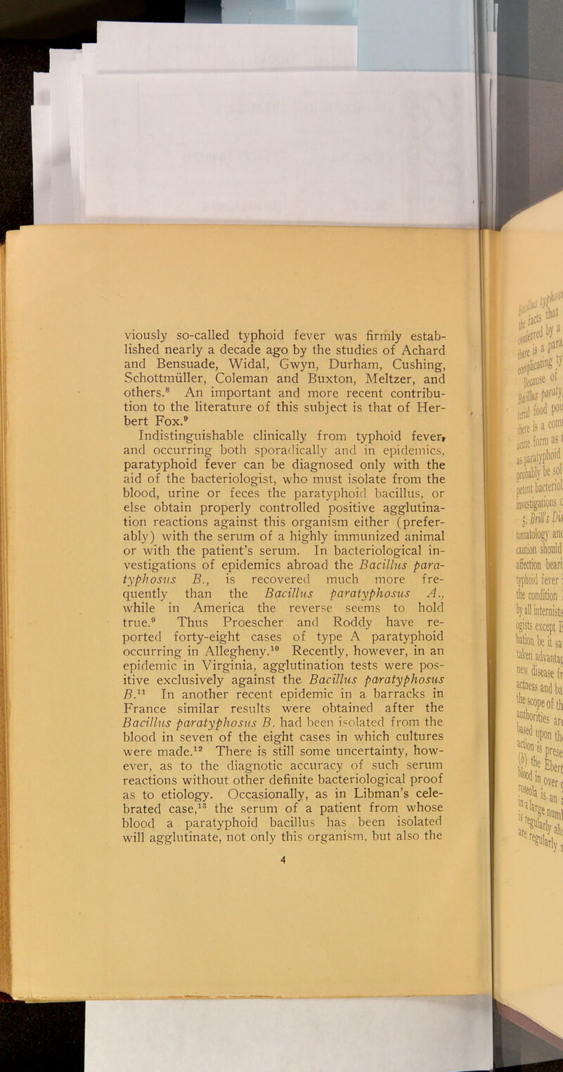 viously so-called typhoid fever was firmly estab- lished nearly a decade ago by the studies of Achard and Bensuade, Widal, Gwyn, Durham, Cushing, Schottmiiller, Coleman and Buxton, Meltzer, and others.8 An important and more recent contribu- tion to the literature of this subject is that of Her- bert Fox.9 Indistinguishable clinically from typhoid fever» and occurring both sporadically and in epidemics, paratyphoid fever can be diagnosed only with the aid of the bacteriologist, who must isolate from the blood, urine or feces the paratyphoid bacillus, or else obtain properly controlled positive agglutina- tion reactions against this organism either (prefer- ably) with the serum of a highly immunized animal or with the patient’s serum. In bacteriological in- vestigations of epidemics abroad the Bacillus para- typhosus B., is recovered much more fre- quently than the Bacillus paratyphosus A., while in America the reverse seems to hold true.9 Thus Proescher and Roddy have re- ported forty-eight cases of type A paratyphoid occurring in Allegheny.10 Recently, however, in an epidemic in Virginia, agglutination tests were pos- itive exclusively against the Bacillus paratyphosus BA In another recent epidemic in a barracks in France similar results were obtained after the Bacillus paratyphosus B. had been isolated from the blood in seven of the eight cases in which cultures were made.12 There is still some uncertainty, how- ever, as to the diagnotic accuracy of such serum reactions without other definite bacteriological proof as to etiology. Occasionally, as in Libman’s cele- brated case,13 the serum of a patient from whose blood a paratyphoid bacillus has been isolated will agglutinate, not only this organism, but also the