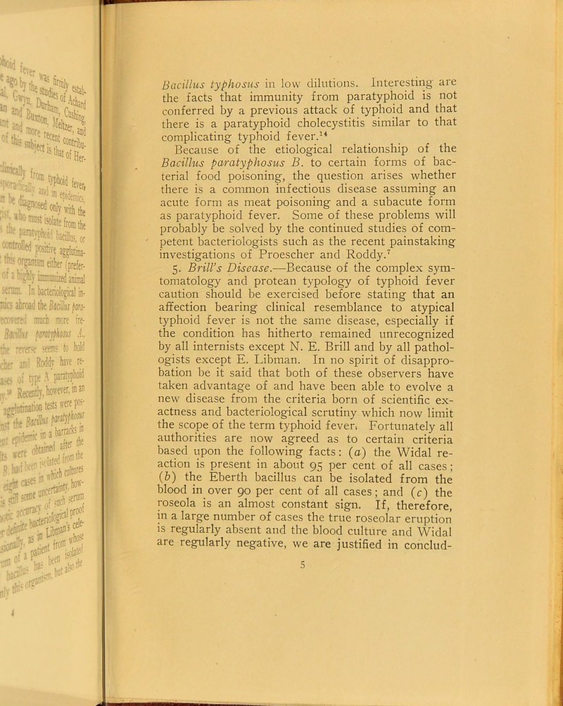 Bacillus typhosus in low dilutions. Interesting are the facts that immunity from paratyphoid is not conferred by a previous attack of typhoid and that there is a paratyphoid cholecystitis similar to that complicating typhoid fever.14 Because of the etiological relationship of the Bacillus paratyphosus B. to certain forms of bac- terial food poisoning, the question arises whether there is a common infectious disease assuming an acute form as meat poisoning and a subacute form as paratyphoid fever. Some of these problems will probably be solved by the continued studies of com- petent bacteriologists such as the recent painstaking investigations of Proescher and Roddy.7 5. Brill’s Disease.—Because of the complex sym- tomatology and protean typology of typhoid fever caution should be exercised before stating that an affection bearing clinical resemblance to atypical typhoid fever is not the same disease, especially if the condition has hitherto remained unrecognized by all internists except N. E. Brill and by all pathol- ogists except E. Libman. In no spirit of disappro- bation be it said that both of these observers have taken advantage of and have been able to evolve a new disease from the criteria born of scientific ex- actness and bacteriological scrutiny which now limit the scope of the term typhoid fever. Fortunately all authorities are now agreed as to certain criteria based upon the following facts: (o) the Widal re- action is present in about 95 per cent of all cases; (b) the Eberth bacillus can be isolated from the blood in over 90 per cent of all cases; and (c) the roseola is an almost constant sign. If, therefore, in a large number of cases the true roseolar eruption is regularly absent and the blood culture and Widal are regularly negative, we are justified in conclud-