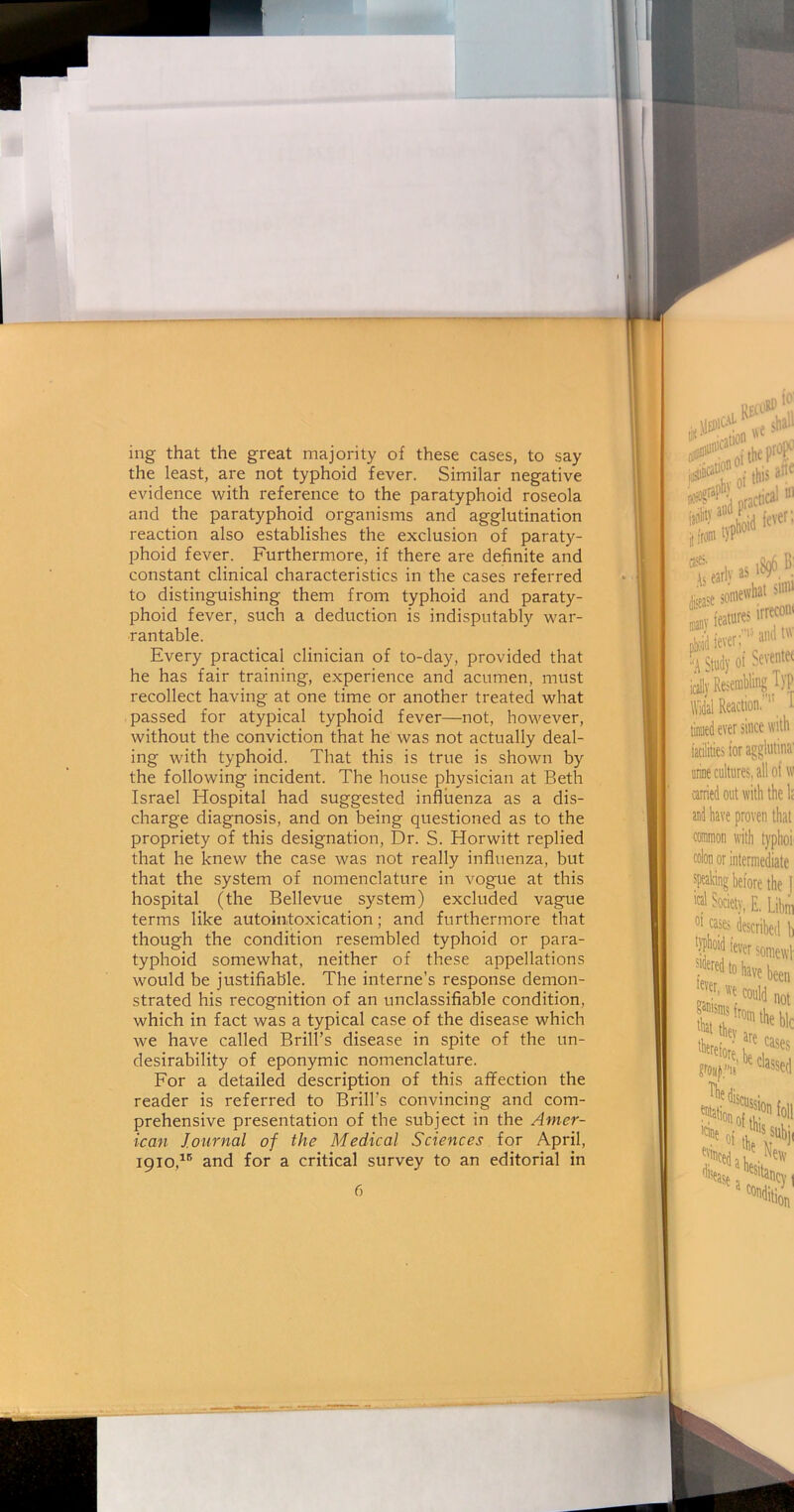 ing that the great majority of these cases, to say the least, are not typhoid fever. Similar negative evidence with reference to the paratyphoid roseola and the paratyphoid organisms and agglutination reaction also establishes the exclusion of paraty- phoid fever. Furthermore, if there are definite and constant clinical characteristics in the cases referred to distinguishing them from typhoid and paraty- phoid fever, such a deduction is indisputably war- rantable. Every practical clinician of to-day, provided that he has fair training, experience and acumen, must recollect having at one time or another treated what passed for atypical typhoid fever—not, however, without the conviction that he was not actually deal- ing with typhoid. That this is true is shown by the following incident. The house physician at Beth Israel Hospital had suggested influenza as a dis- charge diagnosis, and on being questioned as to the propriety of this designation, Dr. S. Horwitt replied that he knew the case was not really influenza, but that the system of nomenclature in vogue at this hospital (the Bellevue system) excluded vague terms like autointoxication; and furthermore that though the condition resembled typhoid or para- typhoid somewhat, neither of these appellations would be justifiable. The interne’s response demon- strated his recognition of an unclassifiable condition, which in fact was a typical case of the disease which we have called Brill’s disease in spite of the un- desirability of eponymic nomenclature. For a detailed description of this affection the reader is referred to Brill’s convincing and com- prehensive presentation of the subject in the Amer- ican Journal of the Medical Sciences for April, 1910,1,5 and for a critical survey to an editorial in
