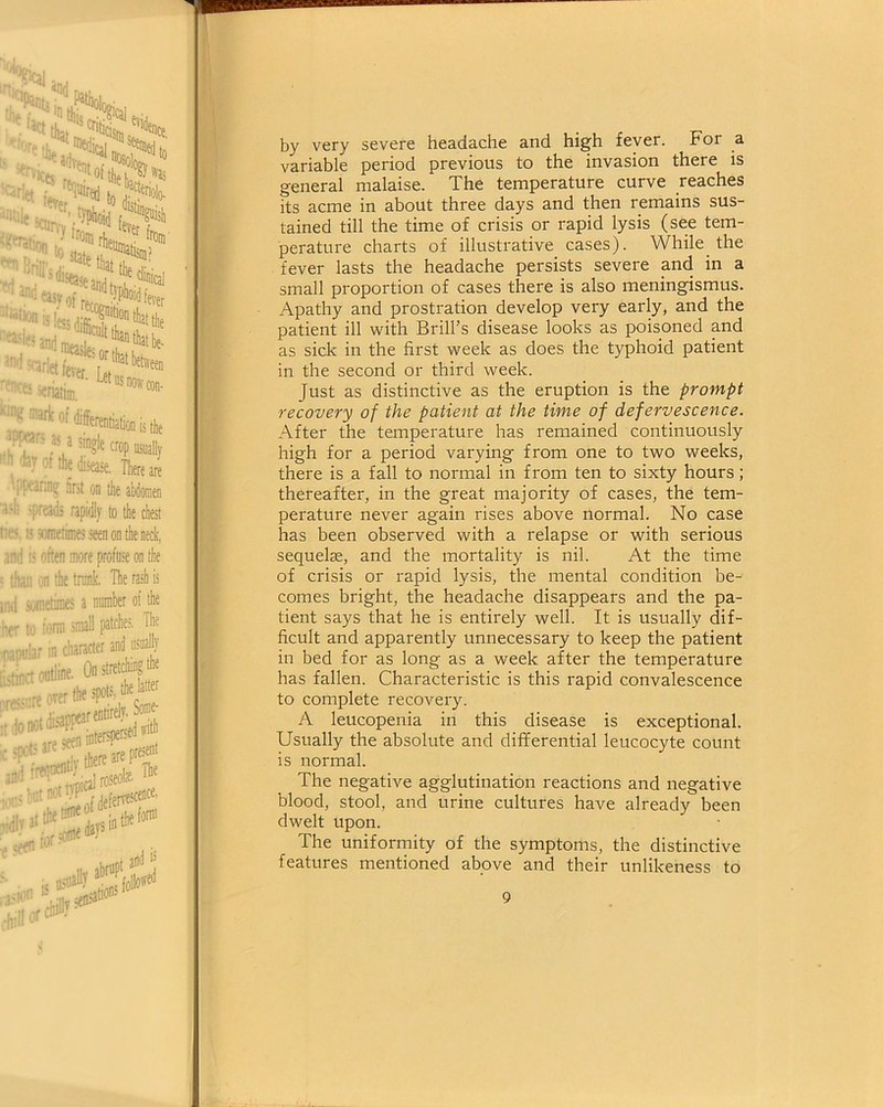 by very severe headache and high fever. For a variable period previous to the invasion there is general malaise. The temperature curve reaches its acme in about three days and then remains sus- tained till the time of crisis or rapid lysis (see tem- perature charts of illustrative cases). While the fever lasts the headache persists severe and in a small proportion of cases there is also meningismus. Apathy and prostration develop very early, and the patient ill with Brill’s disease looks as poisoned and as sick in the first week as does the typhoid patient in the second or third week. Just as distinctive as the eruption is the prompt recovery of the patient at the time of defervescence. After the temperature has remained continuously high for a period varying from one to two weeks, there is a fall to normal in from ten to sixty hours; thereafter, in the great majority of cases, the tem- perature never again rises above normal. No case has been observed with a relapse or with serious sequelae, and the mortality is nil. At the time of crisis or rapid lysis, the mental condition be- comes bright, the headache disappears and the pa- tient says that he is entirely well. It is usually dif- ficult and apparently unnecessary to keep the patient in bed for as long as a week after the temperature has fallen. Characteristic is this rapid convalescence to complete recovery. A leucopenia in this disease is exceptional. Usually the absolute and differential leucocyte count is normal. The negative agglutination reactions and negative blood, stool, and urine cultures have already been dwelt upon. The uniformity of the symptoms, the distinctive features mentioned above and their unlikeness to