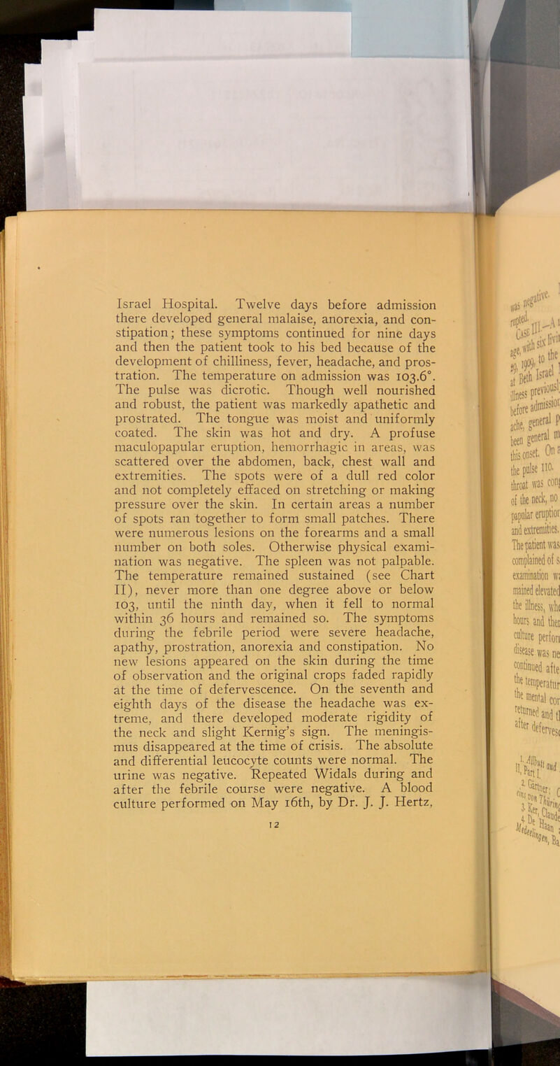 Israel Hospital. Twelve days before admission there developed general malaise, anorexia, and con- stipation; these symptoms continued for nine days and then the patient took to his bed because of the development of chilliness, fever, headache, and pros- tration. The temperature on admission was 103.6°. The pulse was dicrotic. Though well nourished and robust, the patient was markedly apathetic and prostrated. The tongue was moist and uniformly coated. The skin was hot and dry. A profuse maculopapular eruption, hemorrhagic in areas, was scattered over the abdomen, back, chest wall and extremities. The spots were of a dull red color and not completely effaced on stretching or making pressure over the skin. In certain areas a number of spots ran together to form small patches. There were numerous lesions on the forearms and a small number on both soles. Otherwise physical exami- nation was negative. The spleen was not palpable. The temperature remained sustained (see Chart II), never more than one degree above or below 103, until the ninth day, when it fell to normal within 36 hours and remained so. The symptoms during the febrile period were severe headache, apathy, prostration, anorexia and constipation. No new lesions appeared on the skin during the time of observation and the original crops faded rapidly at the time of defervescence. On the seventh and eighth days of the disease the headache was ex- treme, and there developed moderate rigidity of the neck and slight Kernig’s sign. The meningis- mus disappeared at the time of crisis. The absolute and differential leucocyte counts were normal. The urine was negative. Repeated Widals during and after the febrile course were negative. A blood culture performed on May 16th, by Dr. J. J. Hertz,
