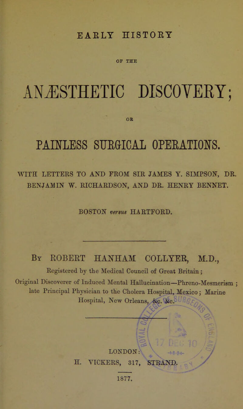 EARLY HISTORY OF THE ANAESTHETIC DISCOVERY; OB PAINLESS SURGICAL OPERATIONS. WITH LETTERS TO AND FROM SIR JAMES Y. SIMPSON, DR. BENJAMIN W. RICHARDSON, AND DR. HENRY BENNET. BOSTON versus HARTFORD. By ROBERT HAYHAM COLLYER, M.D., Registered by the Medical Council of Great Britain; Original Discoverer of Induced Mental Hallucination—Phreno-Mesmerism ; late Principal Physician to the Cholera Hospital, Mexico; Marine Hospital, New Orleans, &c. &c. M \ <p\ LONDON: H. VICKERS, 317, STRAND. A7 1877.