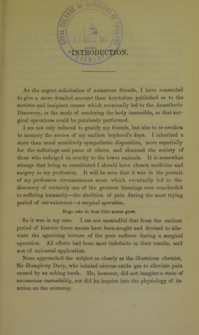 to give a more detailed account than heretofore published as to the motives and incipient causes which eventually led to the Anaesthetic Discovery, or the mode of rendering the body insensible, so that sur- gical operations could be painlessly performed, I am not only induced to gratify my friends, hut also to re-awaken to memory the scenes of my earliest boyhood’s days. I inherited a more than usual sensitively sympathetic disposition, more especially for the sufferings and pains of others, and shunned the society of those who indulged in cruelty to the lower animals. It is somewhat strange that being so constituted I should have chosen medicine and surgery as my profession. It will be seen that it wa3 in the pursuit of my profession circumstances arose which eventually led to the discovery of certainly one of the greatest blessings ever vouchsafed to suffering humanity—the abolition of pain during the most trying period of our existence—a surgical operation. Huge o»ks do from little acorns grow. So it was in my case. I am not unmindful that from the earliest period of historic times means have been sought and devised to alle- viate the agonising torture of the poor sufferer during a surgical operation. All efforts had been most indefinite in their results, and not of universal application. None approached the subject so closely as the illustrious chemist, Sir Humphrey Davy, who inhaled nitrous oxide gas to alleviate pain caused by an aching tooth. He, however, did not imagine a state of unconscious insensibility, nor did he inquire into the physiology of its action on the economy.