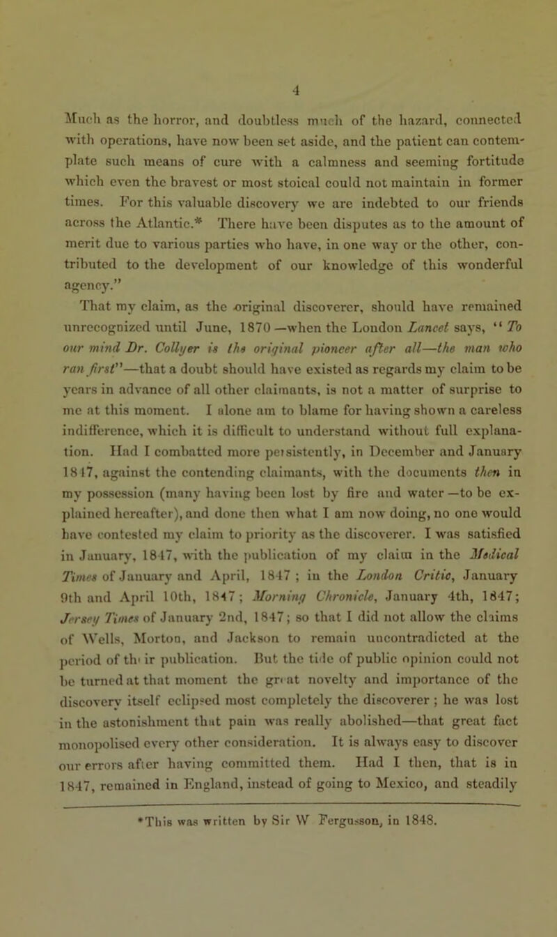 Much as the horror, and doubtless much of the hazard, connected with operations, have now been set aside, and the patient can contem- plate such means of cure with a calmness and seeming fortitude which even the bravest or most stoical could not maintain in former times. For this valuable discovery we are indebted to our friends across the Atlantic.* There have been disputes as to the amount of merit due to various parties who have, in one way or the other, con- tributed to the development of our knowledge of this wonderful agency.” That my claim, as the original discoverer, should have remained unrecognized until June, 1870 —when the London Lancet says, “ To our mind Dr. Collyer in the original pioneer after all—the man who ran first—that a doubt should have existed as regards my claim to be years in advance of all other claimants, is not a matter of surprise to me at this moment. I alone am to blame for having shown a careless indifference, which it is difficult to understand without full explana- tion. Had I combatted more petsistently, in December and January 1817, against the contending claimants, with the documents then in my possession (many having been lost by fire and water —to be ex- plained hereafter), and done then what I am now doing, no one would have contested my claim to priority as the discoverer. I was satisfied in January, 1847, with the publication of my claim in the Medical Times of January and April, 1847 ; in the London Critic, January 9th and April 10th, 1847; Morning Chronicle, January 4th, 1847; Jersey Times of January 2nd, 1847; so that I did not allow the claims of Wells, Morton, and Jackson to remain uncontradicted at the period of tin ir publication. But the tide of public opinion could not be turned at that moment the gn at novelty and importance of the discovery itself eclipsed most completely the discoverer ; he was lost in the astonishment that pain was really abolished—that great fact monopolised every other consideration. It is always easy to discover our errors after having committed them. Had I then, that is in 1847, remained in England, instead of going to Mexico, and steadily This was written by Sir W Fergusson, in 1848.