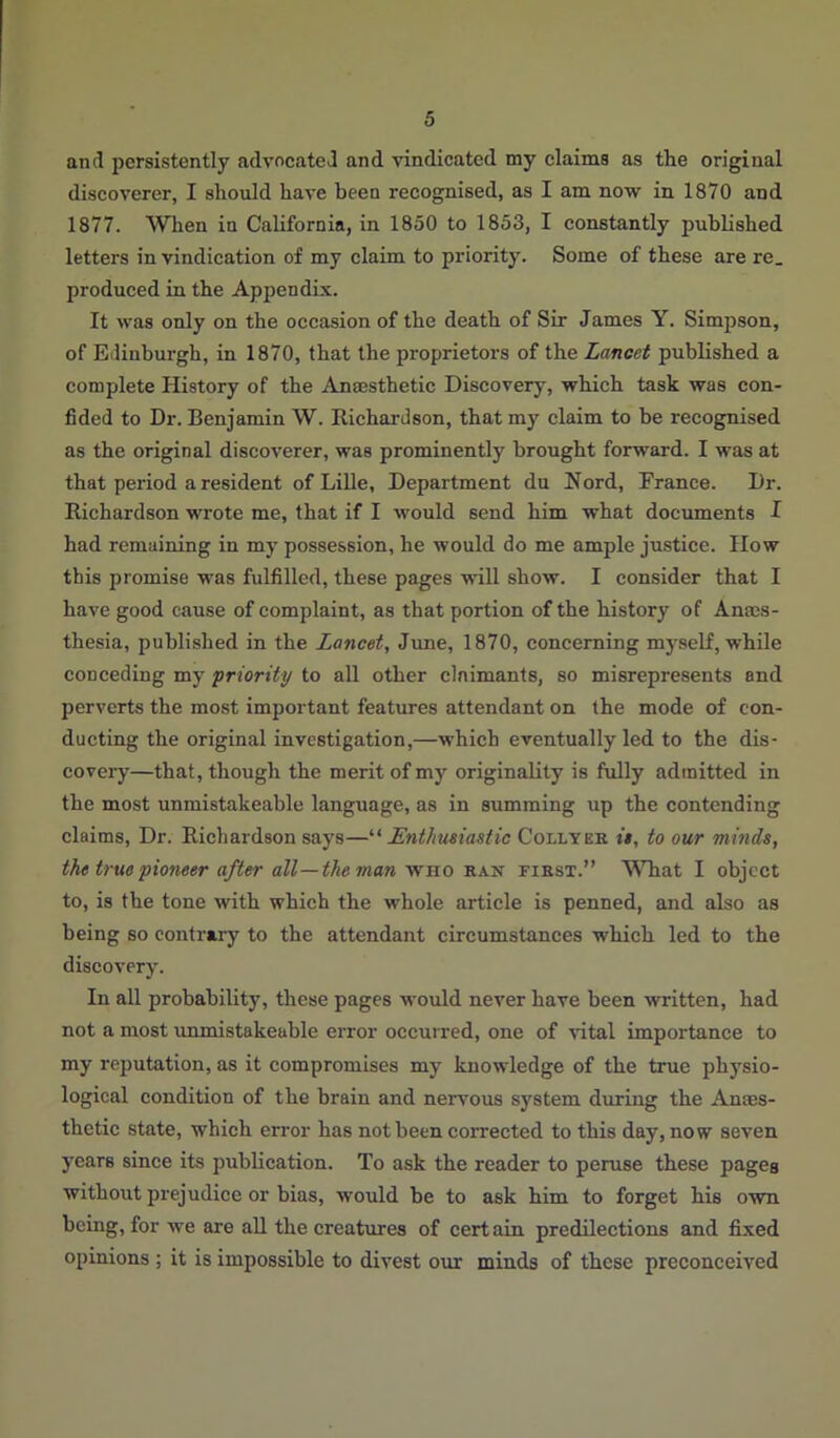 and persistently advocated and vindicated my claims as the original discoverer, I should have been recognised, as I am now in 1870 and 1877. When in California, in 1850 to 1853, I constantly published letters in vindication of my claim to priority. Some of these are re. produced in the Appendix. It was only on the occasion of the death of Sir James Y. Simpson, of Edinburgh, in 1870, that the proprietors of the Lancet published a complete History of the Anaesthetic Discovery, which task was con- fided to Dr. Benjamin W. Richardson, that my claim to be recognised as the original discoverer, was prominently brought forward. I was at that period a resident of Lille, Department du Nord, France. Dr. Richardson wrote me, that if I would send him what documents I had remaining in my possession, he would do me ample justice. How this promise was fulfilled, these pages will show. I consider that I have good cause of complaint, as that portion of the history of Anaes- thesia, published in the Lancet, June, 1870, concerning myself, while conceding my 'priority to all other claimants, so misrepresents and perverts the most important features attendant on the mode of con- ducting the original investigation,—which eventually led to the dis- covery—that, though the merit of my originality is fully admitted in the most unmistakeable language, as in summing up the contending claims, Dr. Richardson says—“ Enthusiastic Collyer it, to our minds, the true pioneer after all—the man who rax first.” What I object to, is the tone with which the whole article is penned, and also as being so contrary to the attendant circumstances -which led to the discovery. In all probability, these pages would never have been written, had not a most unmistakeable error occurred, one of vital importance to my reputation, as it compromises my knowledge of the true physio- logical condition of the brain and nervous system during the Anaes- thetic state, which error has not been corrected to this day, now seven years since its publication. To ask the reader to peruse these pages without prejudice or bias, would be to ask him to forget his own being, for we are all the creatures of certain predilections and fixed opinions ; it is impossible to divest our minds of these preconceived