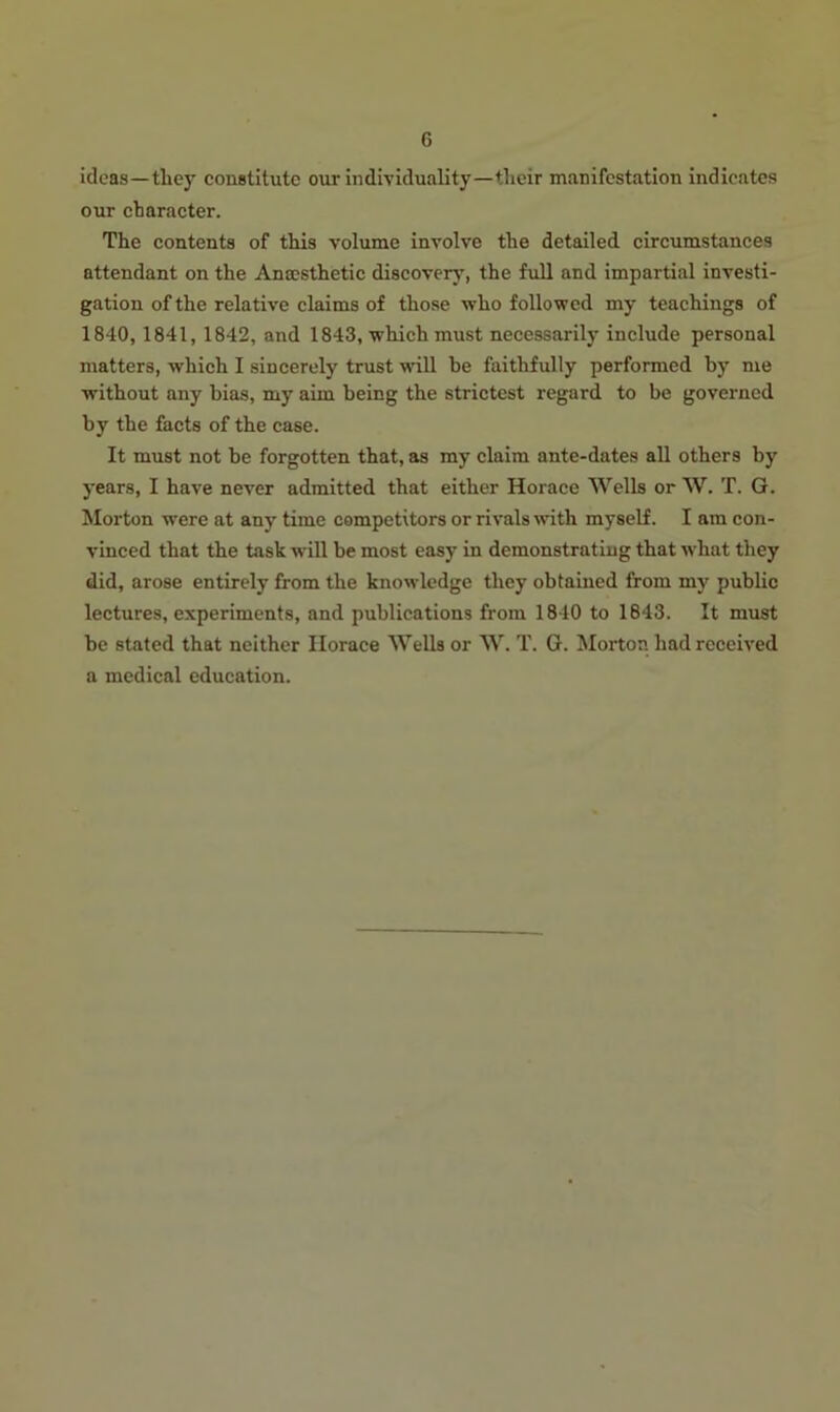 ideas—tliey constitute our individuality—their manifestation indicates our character. The contents of this volume involve the detailed circumstances attendant on the Anaesthetic discover}', the full and impartial investi- gation of the relative claims of those who followed my teachings of 1840,1841, 1842, and 1843, which must necessarily include personal matters, which I sincerely trust wrill be faithfully performed by me without any bias, my aim being the strictest regard to be governed by tbe facts of the case. It must not be forgotten that, as my claim ante-dates all others by years, I have never admitted that either Horace Wells or W. T. G. Morton were at any time competitors or rivals with myself. I am con- vinced that the task will be most easy in demonstrating that what they did, arose entirely from the knowledge they obtained from my public lectures, experiments, and publications from 1840 to 1843. It must be stated that neither Horace Wells or W. T. G. Morton had received a medical education.