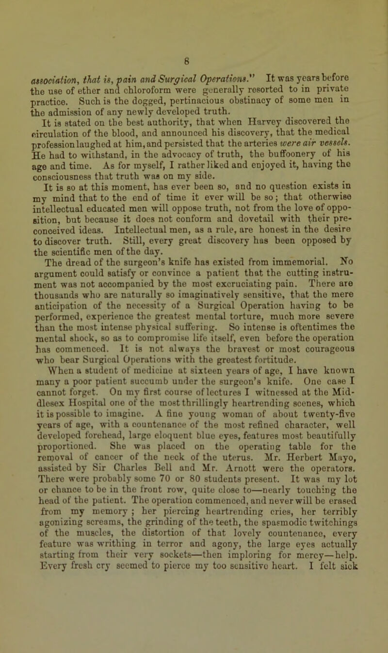 association, that is, pain and Surgical Operations. It was years before the use of ether and chloroform were generally resorted to in private practice. Such is the dogged, pertinacious obstinacy of some men in tho admission of any newly developed truth. It is stated on the best authority, that when Harvey discovered the circulation of the blood, and announced his discovery, that the medical profession laughed at him, and persisted that the arteries were air vessels. He had to withstand, in the advocacy of truth, the buffoonery of his age and time. As for myself, I rather liked and enjoyed it, having tho consciousness that truth was on my side. It is so at this moment, has ever been so, and no question exists in my mind that to the end of time it ever will be so; that otherwise intellectual educated men will oppose truth, not from the love of oppo- sition, but because it does not conform and dovetail with their pre- conceived ideas. Intellectual men, as a rule, are honest in the desire to discover truth. Still, every great discovery has been opposed by the scientific men of the day. The dread of the surgeon’s knife has existed from immemorial. No argument could satisfy or convince a patient that the cutting instru- ment was not accompanied by the most excruciating pain. There are thousands who are naturally so imaginatively sensitive, that the mere anticipation of the necessity of a Surgical Operation having to be performed, experience the greatest mental torture, much more severe than the most intense physical suffering. So intense is oftentimes the mental shock, so as to compromise life itself, even before the operation has commenced. It is not always the bravest or most courageous who bear Surgical Operations with the greatest fortitude. When a student of medicine at sixteen years of age, I have known many a poor patient succumb under the surgeon’s knife. One case I cannot forget. On my first course of lectures I witnessed at the Mid- dlesex Hospital one of the most thrillingly heartrending scenes, which it is possible to imagine. A fine young woman of about twenty-five years of age, with a countenance of the most refined character, well developed forehead, large eloquent blue eyes, features most beautifully proportioned. She was placed on the operating table for the removal of cancer of the neck of the uterus. Mr. Herbert Mayo, assisted by Sir Charles Bell and Mr. Arnott were the operators. There were probably some 70 or 80 students present. It was my lot or chance to be in the front row, quite close to—nearly touching the head of the patient. The operation commenced, and never will be erased from my memory ; her piercing heartrending cries, her terribly agonizing screams, the grinding of the teeth, the spasmodic twitchings of the muscles, the distortion of that lovely countenance, every feature was writhing in terror and agony, the large eyes actually starting from their very sockets—then imploring for mercy—help. Every fresh cry seemed to pierce my too sensitive heart. I felt sick